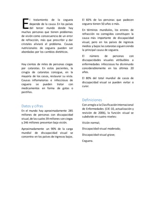 l tratamiento de la ceguera
depende de la causa. En los países
del tercer mundo donde hay
muchas personas que tienen problemas
de visión como consecuencia de un error
de refracción, más que prescribir y dar
cristales aliviará el problema. Causas
nutricionales de ceguera pueden ser
abordadas por los cambios dietéticos.
Hay cientos de miles de personas ciegas
por cataratas. En estos pacientes, la
cirugía de cataratas consigue, en la
mayoría de los casos, restaurar su vista.
Causas inflamatorias e infecciosas de
ceguera se pueden tratar con
medicamentos en forma de gotas o
pastillas.
Datos y cifras
En el mundo hay aproximadamente 285
millones de personas con discapacidad
visual,de las cuales 39 millones son ciegas
y 246 millones presentan baja visión.
Aproximadamente un 90% de la carga
mundial de discapacidad visual se
concentra en los países de ingresos bajos.
El 82% de las personas que padecen
ceguera tienen 50 años o más.
En términos mundiales, los errores de
refracción no corregidos constituyen la
causa más importante de discapacidad
visual, pero en los países de ingresos
medios y bajos las cataratas siguensiendo
la principal causa de ceguera.
El número de personas con
discapacidades visuales atribuibles a
enfermedades infecciosas ha disminuido
considerablemente en los últimos 20
años.
El 80% del total mundial de casos de
discapacidad visual se pueden evitar o
curar.
Definiciones
Con arreglo a laClasificaciónInternacional
de Enfermedades (CIE-10, actualización y
revisión de 2006), la función visual se
subdivide en cuatro niveles:
Visión normal;
Discapacidad visual moderada;
Discapacidad visual grave;
Ceguera.
E
 