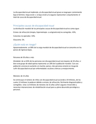 La discapacidad visual moderada y la discapacidad visual grave se reagrupan comúnmente
bajo el término «baja visión »; la baja visión y la ceguera representan conjuntamente el
total de casos de discapacidad visual.
Principales causas de discapacidad visual
La distribución mundial de las principales causas de discapacidad visual es como sigue:
Errores de refracción (miopía, hipermetropía o astigmatismo) no corregidos: 43%;
Cataratas no operadas: 33%;
Glaucoma: 2%.
¿Quién está en riesgo?
Aproximadamente un 90% de la carga mundial de discapacidad visual se concentra en los
países de ingresos bajos.
Personas de 50 años o más
Alrededor de un 65% de las personas con discapacidad visual son mayores de 50 años, si
bien este grupo de edad apenas representa un 20% de la población mundial. Con una
población anciana en aumento en muchos países, más personas estarán en riesgo de
sufrir discapacidad visual por enfermedades oculares crónicas y envejecimiento.
Menores de 15 años
Se estima que el número de niños con discapacidad visual asciende a 19 millones, de los
cuales 12 millones la padecen debido a errores de refracción, fácilmente diagnosticables y
corregibles. Unos 1,4 millones de menores de 15 años sufren ceguera irreversible y
necesitan intervenciones de rehabilitación visual para su pleno desarrollo psicológico y
personal.
 