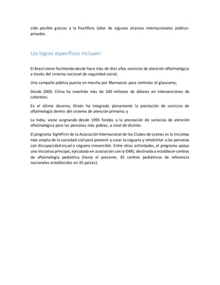 sido posible gracias a la fructífera labor de algunas alianzas internacionales público-
privadas.
Los logros específicos incluyen:
El Brasil viene facilitando desde hace más de diez años servicios de atención oftalmológica
a través del sistema nacional de seguridad social;
Una campaña pública puesta en marcha por Marruecos para controlar el glaucoma;
Desde 2009, China ha invertido más de 100 millones de dólares en intervenciones de
cataratas;
En el último decenio, Omán ha integrado plenamente la prestación de servicios de
oftalmología dentro del sistema de atención primaria; y
La India, viene asignando desde 1995 fondos a la prestación de servicios de atención
oftalmológica para las personas más pobres, a nivel de distrito.
El programa SightFirst de la Asociación Internacional de los Clubes de Leones es la iniciativa
más amplia de la sociedad civil para prevenir y curar la ceguera y rehabilitar a las personas
con discapacidad visual o ceguera irreversible. Entre otras actividades, el programa apoya
una iniciativa principal, ejecutada en asociación con la OMS, destinada a establecer centros
de oftalmología pediátrica (hasta el presente, 45 centros pediátricos de referencia
nacionales establecidos en 35 países).
 