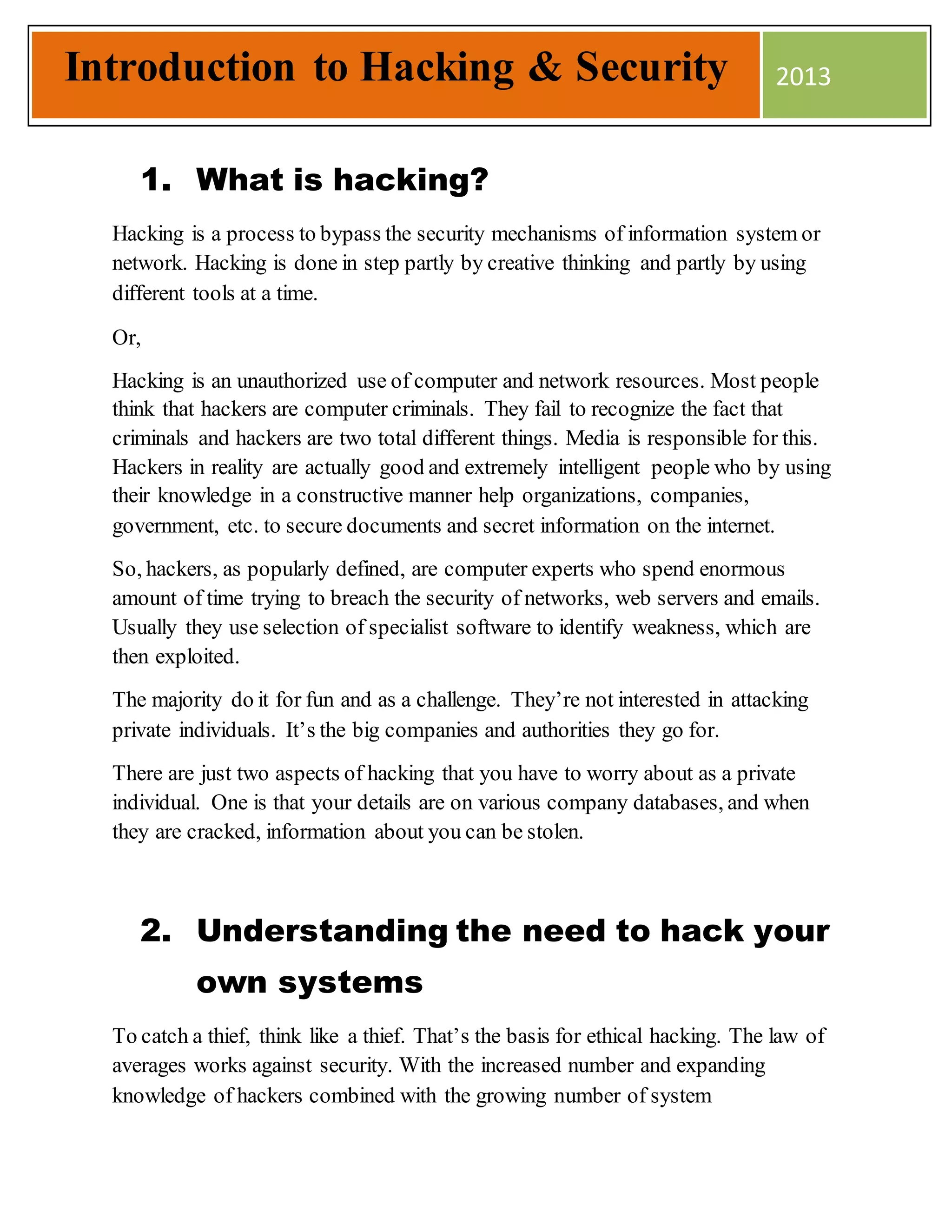 1. What is hacking?
Hacking is a process to bypass the security mechanisms of information system or
network. Hacking is done in step partly by creative thinking and partly by using
different tools at a time.
Or,
Hacking is an unauthorized use of computer and network resources. Most people
think that hackers are computer criminals. They fail to recognize the fact that
criminals and hackers are two total different things. Media is responsible for this.
Hackers in reality are actually good and extremely intelligent people who by using
their knowledge in a constructive manner help organizations, companies,
government, etc. to secure documents and secret information on the internet.
So, hackers, as popularly defined, are computer experts who spend enormous
amount of time trying to breach the security of networks, web servers and emails.
Usually they use selection of specialist software to identify weakness, which are
then exploited.
The majority do it for fun and as a challenge. They’re not interested in attacking
private individuals. It’s the big companies and authorities they go for.
There are just two aspects of hacking that you have to worry about as a private
individual. One is that your details are on various company databases, and when
they are cracked, information about you can be stolen.
2. Understanding the need to hack your
own systems
To catch a thief, think like a thief. That’s the basis for ethical hacking. The law of
averages works against security. With the increased number and expanding
knowledge of hackers combined with the growing number of system
Introduction to Hacking & Security 2013
 