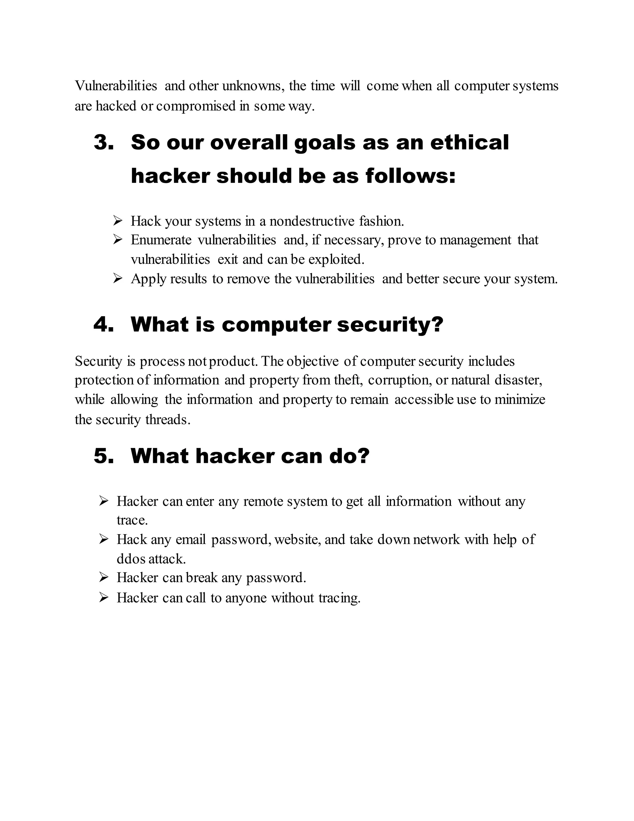 Vulnerabilities and other unknowns, the time will come when all computer systems
are hacked or compromised in some way.
3. So our overall goals as an ethical
hacker should be as follows:
 Hack your systems in a nondestructive fashion.
 Enumerate vulnerabilities and, if necessary, prove to management that
vulnerabilities exit and can be exploited.
 Apply results to remove the vulnerabilities and better secure your system.
4. What is computer security?
Security is process notproduct. The objective of computer security includes
protection of information and property from theft, corruption, or natural disaster,
while allowing the information and property to remain accessible use to minimize
the security threads.
5. What hacker can do?
 Hacker can enter any remote system to get all information without any
trace.
 Hack any email password, website, and take down network with help of
ddos attack.
 Hacker can break any password.
 Hacker can call to anyone without tracing.
 