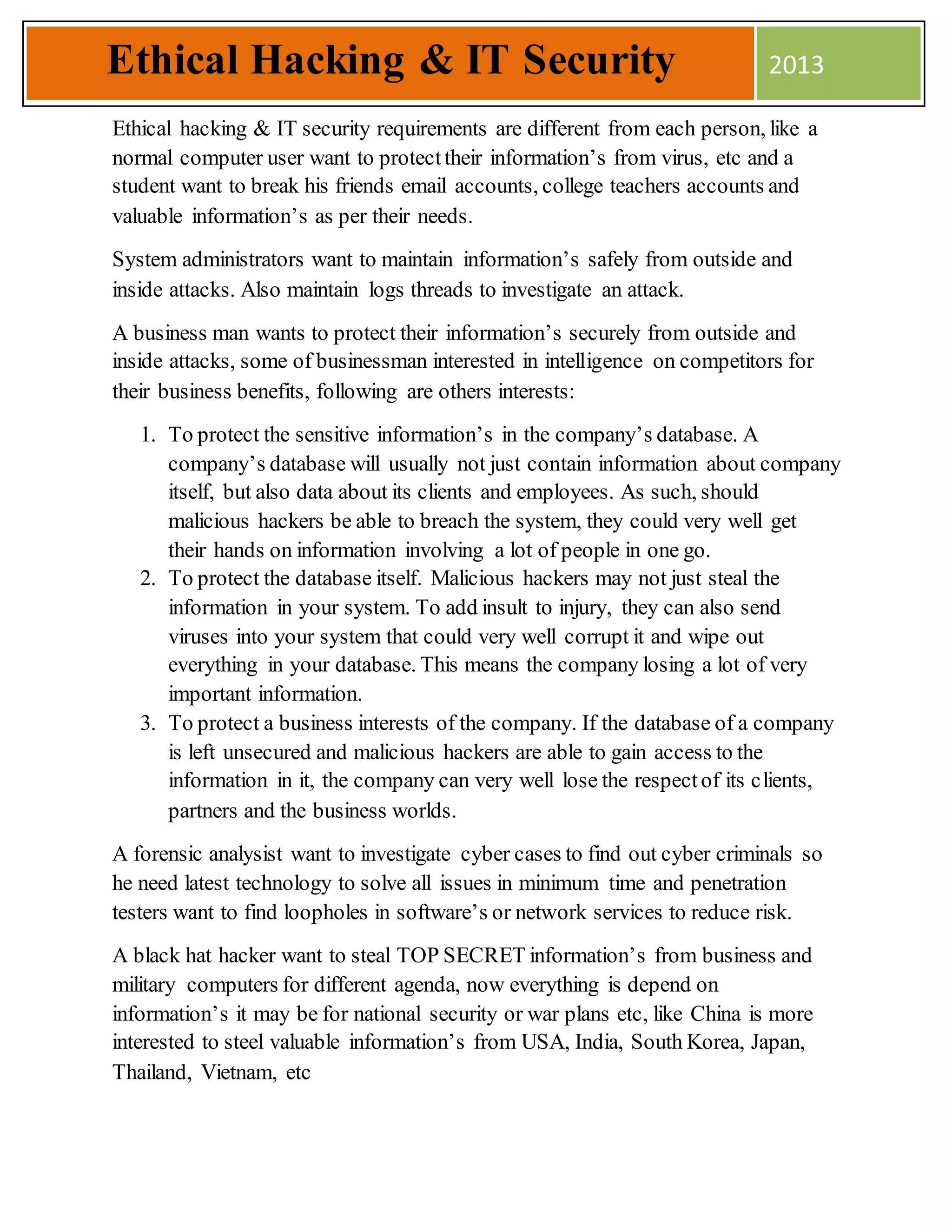 Ethical hacking & IT security requirements are different from each person, like a
normal computer user want to protecttheir information’s from virus, etc and a
student want to break his friends email accounts, college teachers accounts and
valuable information’s as per their needs.
System administrators want to maintain information’s safely from outside and
inside attacks. Also maintain logs threads to investigate an attack.
A business man wants to protect their information’s securely from outside and
inside attacks, some of businessman interested in intelligence on competitors for
their business benefits, following are others interests:
1. To protect the sensitive information’s in the company’s database. A
company’s database will usually not just contain information about company
itself, but also data about its clients and employees. As such, should
malicious hackers be able to breach the system, they could very well get
their hands on information involving a lot of people in one go.
2. To protect the database itself. Malicious hackers may not just steal the
information in your system. To add insult to injury, they can also send
viruses into your system that could very well corrupt it and wipe out
everything in your database. This means the company losing a lot of very
important information.
3. To protect a business interests of the company. If the database of a company
is left unsecured and malicious hackers are able to gain access to the
information in it, the company can very well lose the respectof its clients,
partners and the business worlds.
A forensic analysist want to investigate cyber cases to find out cyber criminals so
he need latest technology to solve all issues in minimum time and penetration
testers want to find loopholes in software’s or network services to reduce risk.
A black hat hacker want to steal TOP SECRET information’s from business and
military computers for different agenda, now everything is depend on
information’s it may be for national security or war plans etc, like China is more
interested to steel valuable information’s from USA, India, South Korea, Japan,
Thailand, Vietnam, etc
Ethical Hacking & IT Security 2013
 