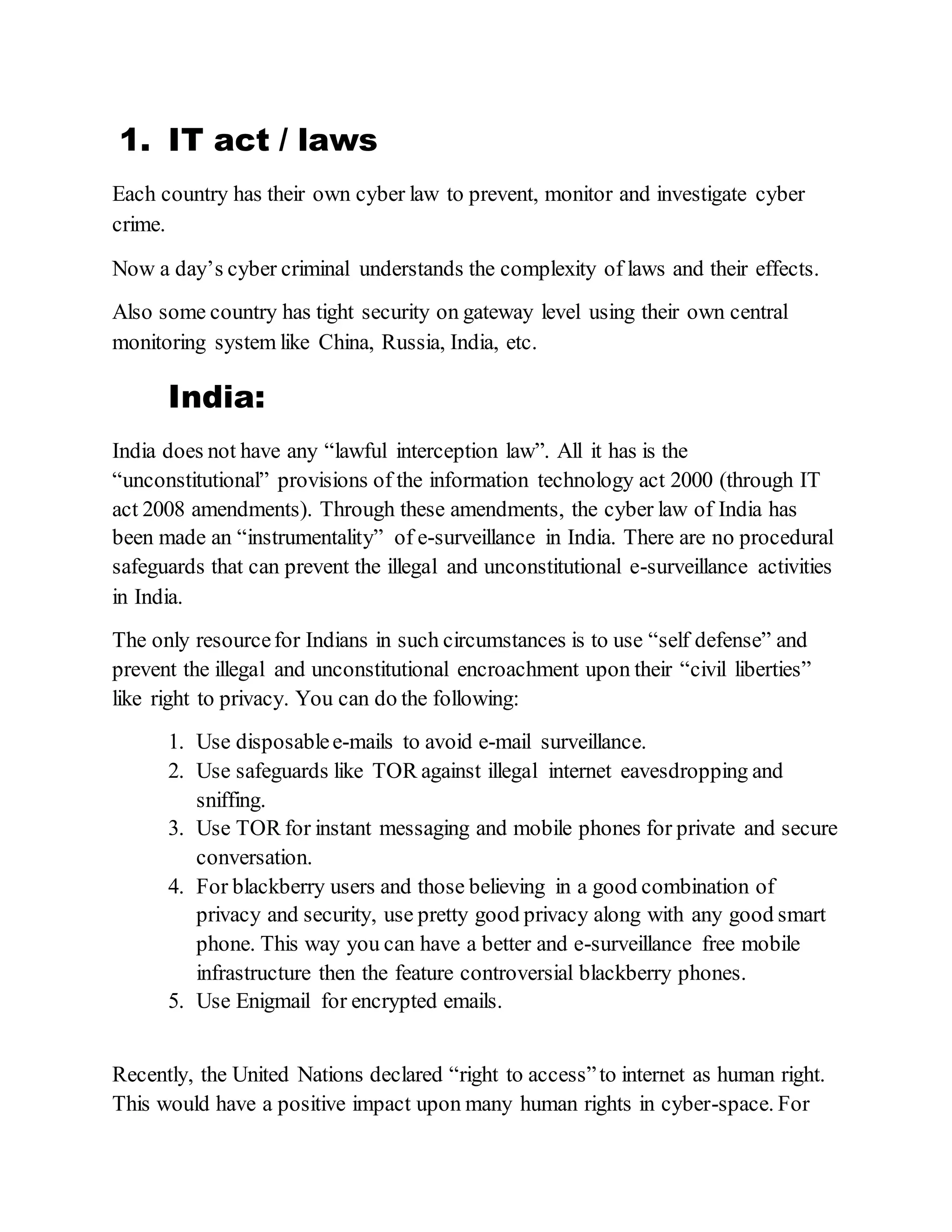 1. IT act / laws
Each country has their own cyber law to prevent, monitor and investigate cyber
crime.
Now a day’s cyber criminal understands the complexity of laws and their effects.
Also some country has tight security on gateway level using their own central
monitoring system like China, Russia, India, etc.
India:
India does not have any “lawful interception law”. All it has is the
“unconstitutional” provisions of the information technology act 2000 (through IT
act 2008 amendments). Through these amendments, the cyber law of India has
been made an “instrumentality” of e-surveillance in India. There are no procedural
safeguards that can prevent the illegal and unconstitutional e-surveillance activities
in India.
The only resourcefor Indians in such circumstances is to use “self defense” and
prevent the illegal and unconstitutional encroachment upon their “civil liberties”
like right to privacy. You can do the following:
1. Use disposablee-mails to avoid e-mail surveillance.
2. Use safeguards like TOR against illegal internet eavesdropping and
sniffing.
3. Use TOR for instant messaging and mobile phones for private and secure
conversation.
4. For blackberry users and those believing in a good combination of
privacy and security, use pretty good privacy along with any good smart
phone. This way you can have a better and e-surveillance free mobile
infrastructure then the feature controversial blackberry phones.
5. Use Enigmail for encrypted emails.
Recently, the United Nations declared “right to access”to internet as human right.
This would have a positive impact upon many human rights in cyber-space. For
 