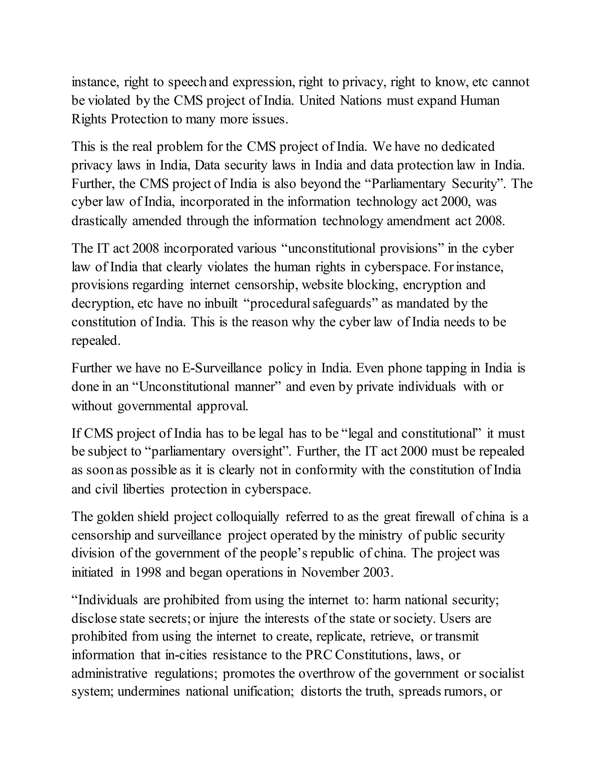 instance, right to speechand expression, right to privacy, right to know, etc cannot
be violated by the CMS project of India. United Nations must expand Human
Rights Protection to many more issues.
This is the real problem for the CMS project of India. We have no dedicated
privacy laws in India, Data security laws in India and data protection law in India.
Further, the CMS project of India is also beyond the “Parliamentary Security”. The
cyber law of India, incorporated in the information technology act 2000, was
drastically amended through the information technology amendment act 2008.
The IT act 2008 incorporated various “unconstitutional provisions” in the cyber
law of India that clearly violates the human rights in cyberspace. Forinstance,
provisions regarding internet censorship, website blocking, encryption and
decryption, etc have no inbuilt “proceduralsafeguards” as mandated by the
constitution of India. This is the reason why the cyber law of India needs to be
repealed.
Further we have no E-Surveillance policy in India. Even phone tapping in India is
done in an “Unconstitutional manner” and even by private individuals with or
without governmental approval.
If CMS project of India has to be legal has to be “legal and constitutional” it must
be subject to “parliamentary oversight”. Further, the IT act 2000 must be repealed
as soonas possible as it is clearly not in conformity with the constitution of India
and civil liberties protection in cyberspace.
The golden shield project colloquially referred to as the great firewall of china is a
censorship and surveillance project operated by the ministry of public security
division of the government of the people’s republic of china. The project was
initiated in 1998 and began operations in November 2003.
“Individuals are prohibited from using the internet to: harm national security;
disclose state secrets;or injure the interests of the state or society. Users are
prohibited from using the internet to create, replicate, retrieve, or transmit
information that in-cities resistance to the PRC Constitutions, laws, or
administrative regulations; promotes the overthrow of the government or socialist
system; undermines national unification; distorts the truth, spreads rumors, or
 
