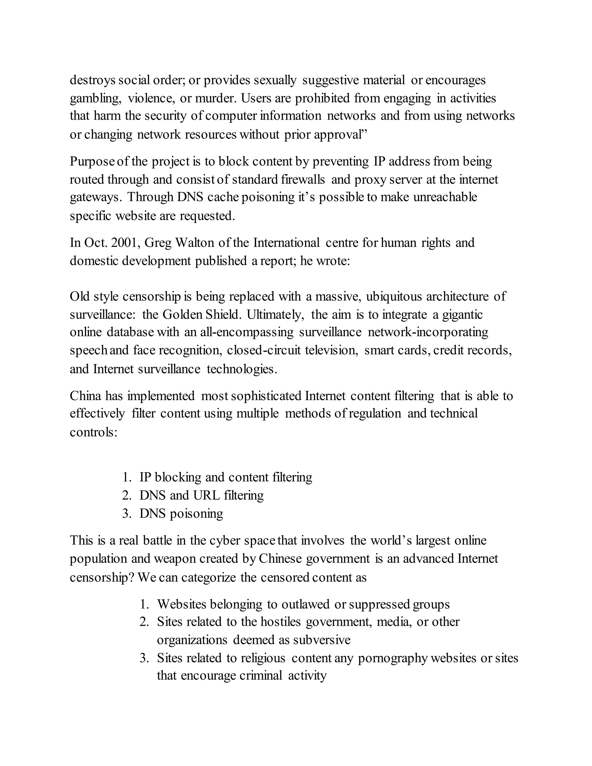 destroys social order; or provides sexually suggestive material or encourages
gambling, violence, or murder. Users are prohibited from engaging in activities
that harm the security of computer information networks and from using networks
or changing network resources without prior approval”
Purposeof the project is to block content by preventing IP address from being
routed through and consistof standard firewalls and proxy server at the internet
gateways. Through DNS cache poisoning it’s possible to make unreachable
specific website are requested.
In Oct. 2001, Greg Walton of the International centre for human rights and
domestic development published a report; he wrote:
Old style censorship is being replaced with a massive, ubiquitous architecture of
surveillance: the Golden Shield. Ultimately, the aim is to integrate a gigantic
online database with an all-encompassing surveillance network-incorporating
speechand face recognition, closed-circuit television, smart cards, credit records,
and Internet surveillance technologies.
China has implemented most sophisticated Internet content filtering that is able to
effectively filter content using multiple methods of regulation and technical
controls:
1. IP blocking and content filtering
2. DNS and URL filtering
3. DNS poisoning
This is a real battle in the cyber spacethat involves the world’s largest online
population and weapon created by Chinese government is an advanced Internet
censorship? We can categorize the censored content as
1. Websites belonging to outlawed or suppressed groups
2. Sites related to the hostiles government, media, or other
organizations deemed as subversive
3. Sites related to religious content any pornography websites or sites
that encourage criminal activity
 