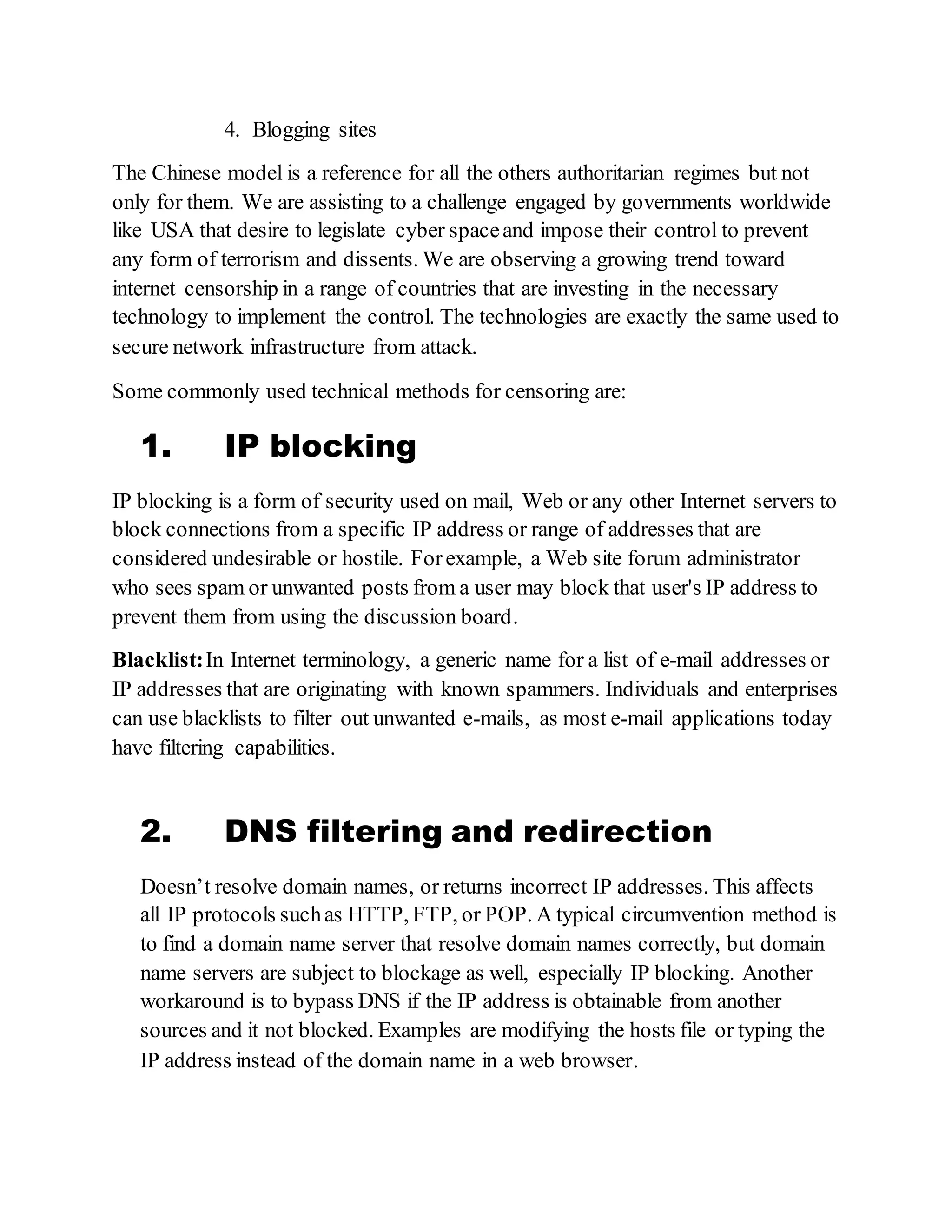 4. Blogging sites
The Chinese model is a reference for all the others authoritarian regimes but not
only for them. We are assisting to a challenge engaged by governments worldwide
like USA that desire to legislate cyber spaceand impose their control to prevent
any form of terrorism and dissents. We are observing a growing trend toward
internet censorship in a range of countries that are investing in the necessary
technology to implement the control. The technologies are exactly the same used to
secure network infrastructure from attack.
Some commonly used technical methods for censoring are:
1. IP blocking
IP blocking is a form of security used on mail, Web or any other Internet servers to
block connections from a specific IP address or range of addresses that are
considered undesirable or hostile. Forexample, a Web site forum administrator
who sees spam or unwanted posts from a user may block that user's IP address to
prevent them from using the discussion board.
Blacklist:In Internet terminology, a generic name for a list of e-mail addresses or
IP addresses that are originating with known spammers. Individuals and enterprises
can use blacklists to filter out unwanted e-mails, as most e-mail applications today
have filtering capabilities.
2. DNS filtering and redirection
Doesn’t resolve domain names, or returns incorrect IP addresses. This affects
all IP protocols suchas HTTP, FTP, or POP. A typical circumvention method is
to find a domain name server that resolve domain names correctly, but domain
name servers are subject to blockage as well, especially IP blocking. Another
workaround is to bypass DNS if the IP address is obtainable from another
sources and it not blocked. Examples are modifying the hosts file or typing the
IP address instead of the domain name in a web browser.
 