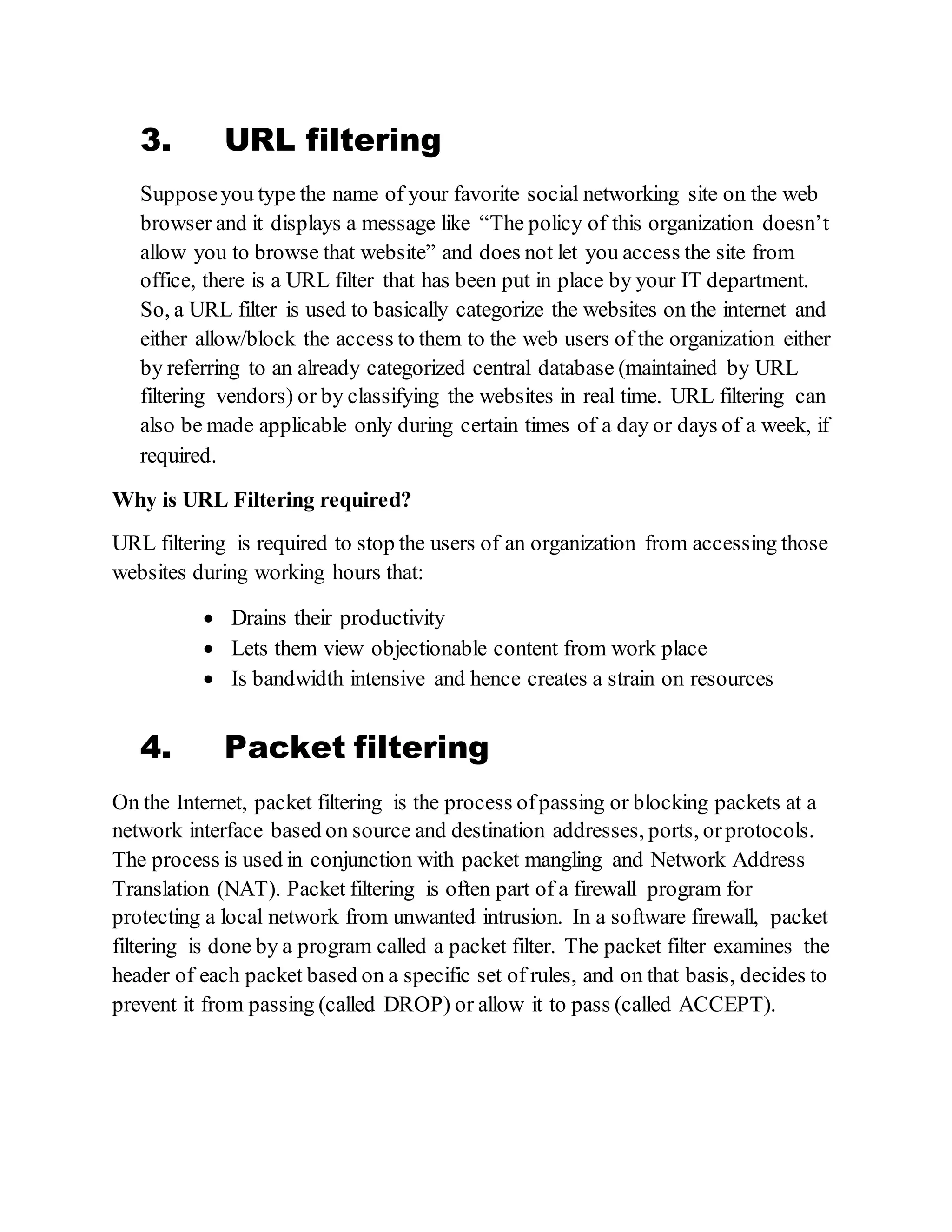 3. URL filtering
Supposeyou type the name of your favorite social networking site on the web
browser and it displays a message like “The policy of this organization doesn’t
allow you to browse that website” and does not let you access the site from
office, there is a URL filter that has been put in place by your IT department.
So, a URL filter is used to basically categorize the websites on the internet and
either allow/block the access to them to the web users of the organization either
by referring to an already categorized central database (maintained by URL
filtering vendors) or by classifying the websites in real time. URL filtering can
also be made applicable only during certain times of a day or days of a week, if
required.
Why is URL Filtering required?
URL filtering is required to stop the users of an organization from accessing those
websites during working hours that:
 Drains their productivity
 Lets them view objectionable content from work place
 Is bandwidth intensive and hence creates a strain on resources
4. Packet filtering
On the Internet, packet filtering is the process ofpassing or blocking packets at a
network interface based on source and destination addresses, ports, orprotocols.
The process is used in conjunction with packet mangling and Network Address
Translation (NAT). Packet filtering is often part of a firewall program for
protecting a local network from unwanted intrusion. In a software firewall, packet
filtering is done by a program called a packet filter. The packet filter examines the
header of each packet based on a specific set of rules, and on that basis, decides to
prevent it from passing (called DROP) or allow it to pass (called ACCEPT).
 