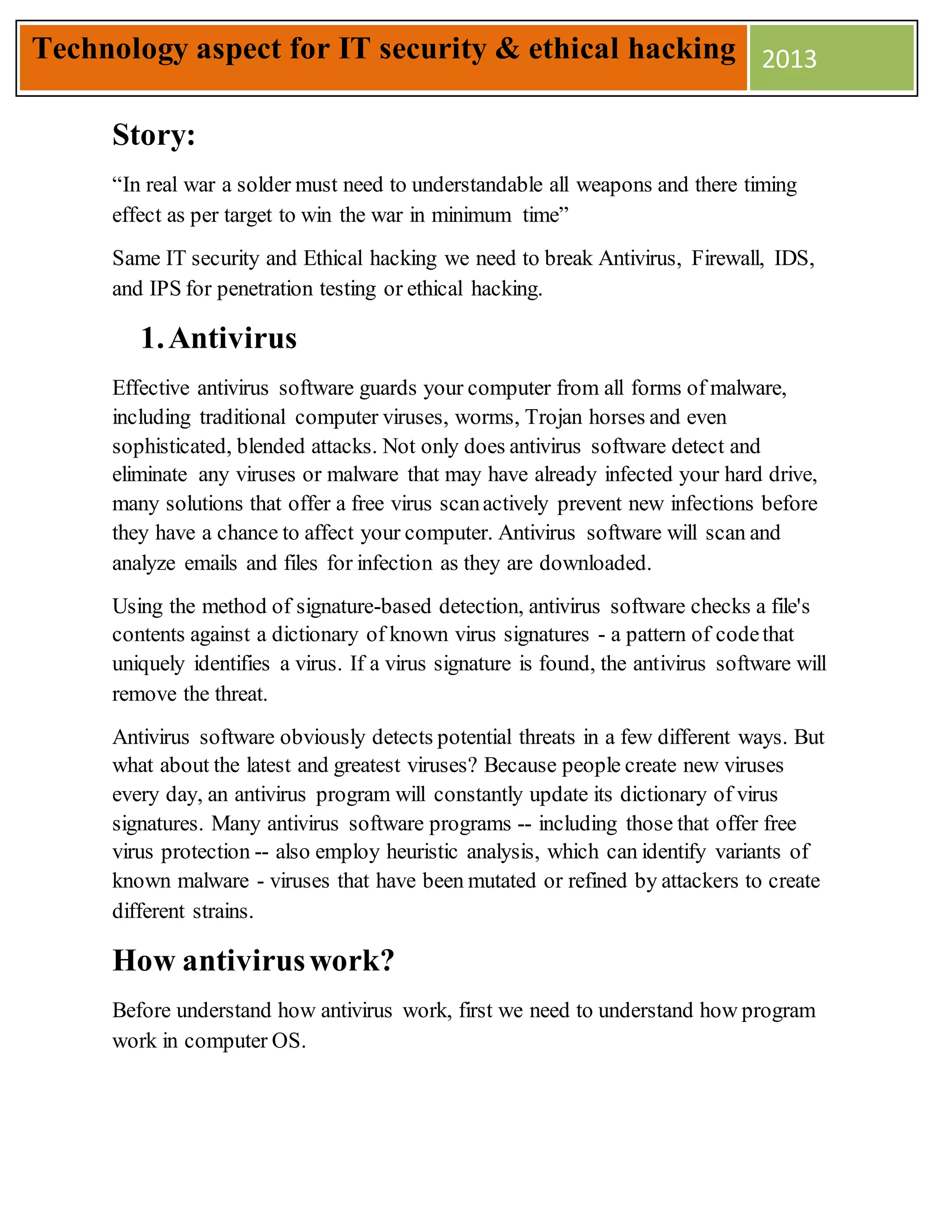 Story:
“In real war a solder must need to understandable all weapons and there timing
effect as per target to win the war in minimum time”
Same IT security and Ethical hacking we need to break Antivirus, Firewall, IDS,
and IPS for penetration testing or ethical hacking.
1.Antivirus
Effective antivirus software guards your computer from all forms of malware,
including traditional computer viruses, worms, Trojan horses and even
sophisticated, blended attacks. Not only does antivirus software detect and
eliminate any viruses or malware that may have already infected your hard drive,
many solutions that offer a free virus scanactively prevent new infections before
they have a chance to affect your computer. Antivirus software will scan and
analyze emails and files for infection as they are downloaded.
Using the method of signature-based detection, antivirus software checks a file's
contents against a dictionary of known virus signatures - a pattern of codethat
uniquely identifies a virus. If a virus signature is found, the antivirus software will
remove the threat.
Antivirus software obviously detects potential threats in a few different ways. But
what about the latest and greatest viruses? Because people create new viruses
every day, an antivirus program will constantly update its dictionary of virus
signatures. Many antivirus software programs -- including those that offer free
virus protection -- also employ heuristic analysis, which can identify variants of
known malware - viruses that have been mutated or refined by attackers to create
different strains.
How antiviruswork?
Before understand how antivirus work, first we need to understand how program
work in computer OS.
Technology aspect for IT security & ethical hacking 2013
 