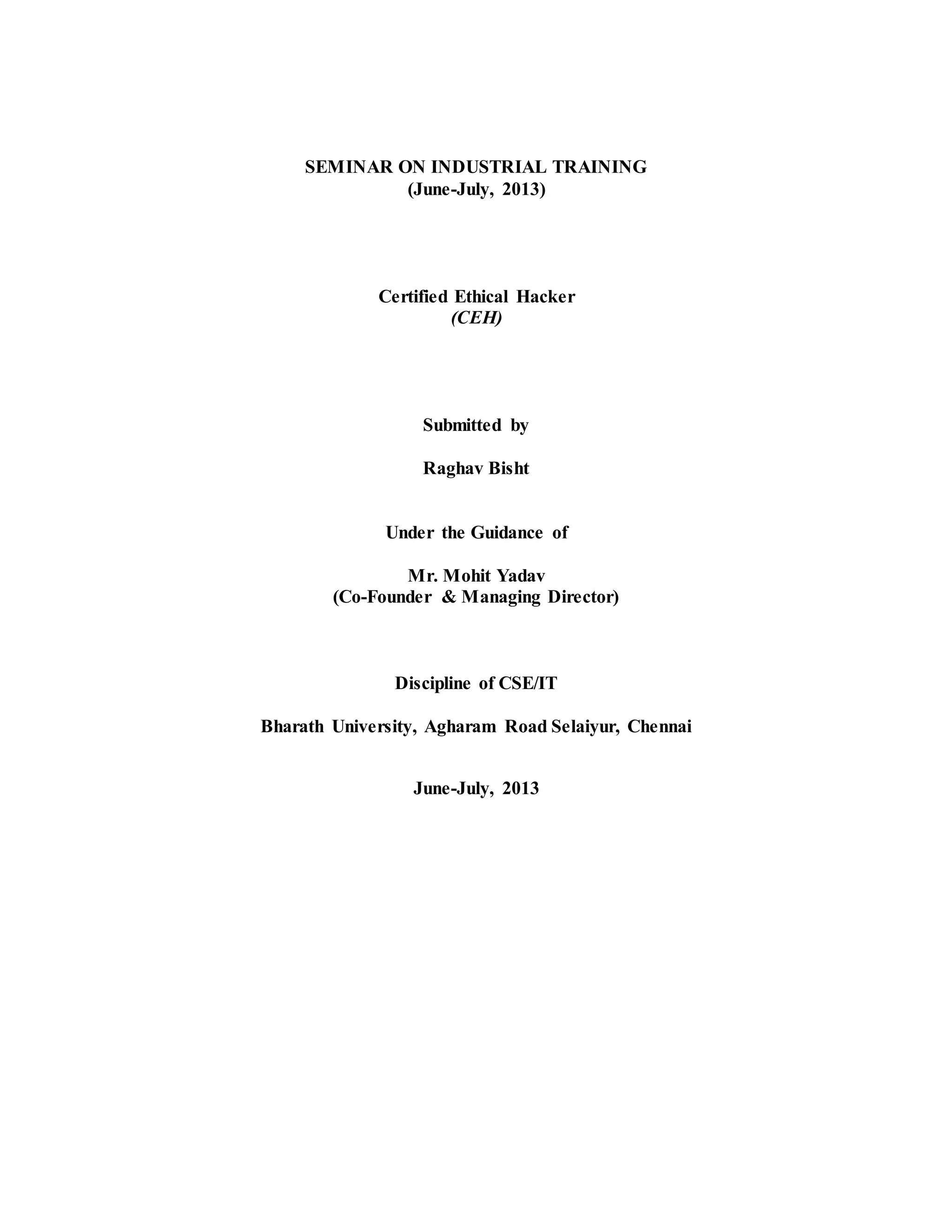 SEMINAR ON INDUSTRIAL TRAINING
(June-July, 2013)
Certified Ethical Hacker
(CEH)
Submitted by
Raghav Bisht
Under the Guidance of
Mr. Mohit Yadav
(Co-Founder & Managing Director)
Discipline of CSE/IT
Bharath University, Agharam Road Selaiyur, Chennai
June-July, 2013
 
