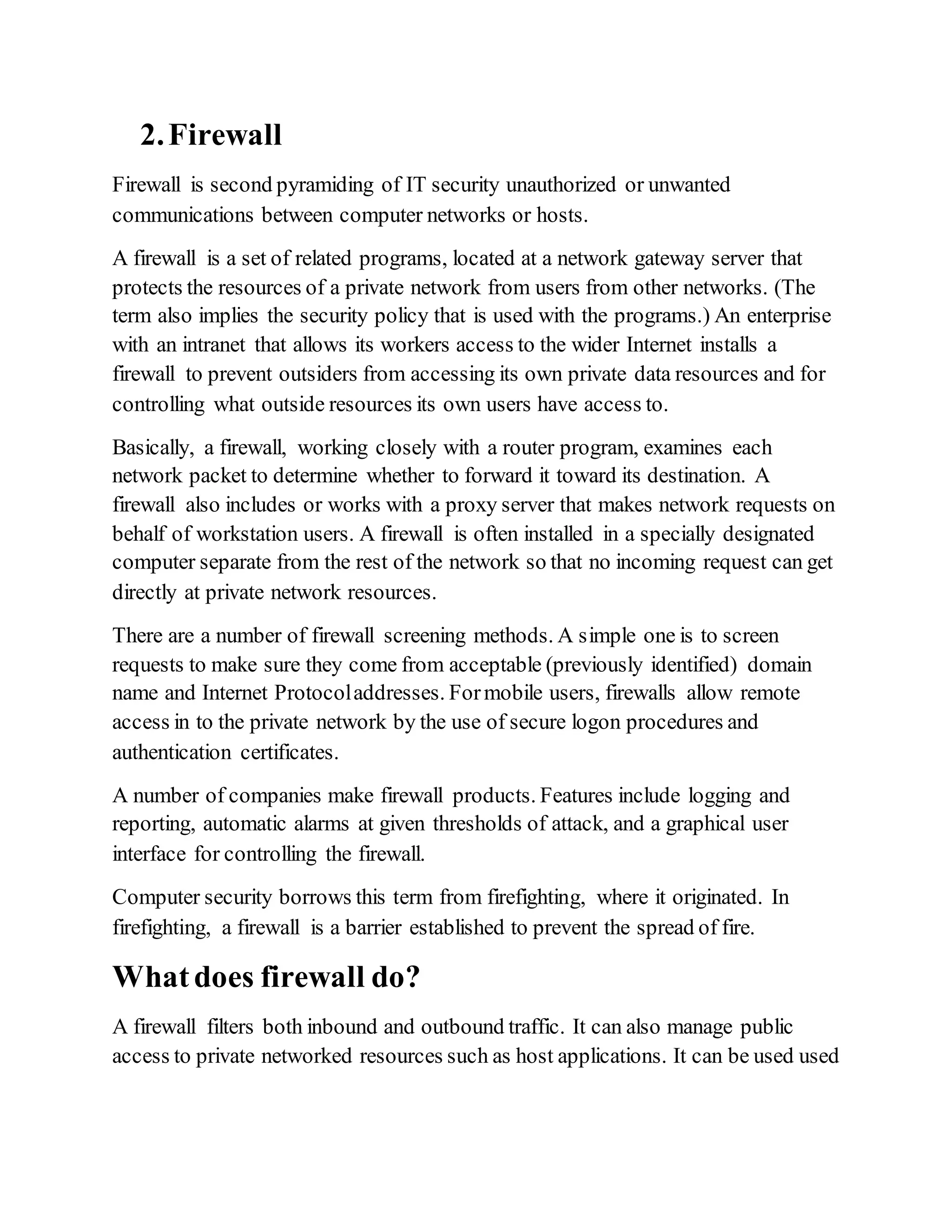 2.Firewall
Firewall is second pyramiding of IT security unauthorized or unwanted
communications between computer networks or hosts.
A firewall is a set of related programs, located at a network gateway server that
protects the resources of a private network from users from other networks. (The
term also implies the security policy that is used with the programs.) An enterprise
with an intranet that allows its workers access to the wider Internet installs a
firewall to prevent outsiders from accessing its own private data resources and for
controlling what outside resources its own users have access to.
Basically, a firewall, working closely with a router program, examines each
network packet to determine whether to forward it toward its destination. A
firewall also includes or works with a proxy server that makes network requests on
behalf of workstation users. A firewall is often installed in a specially designated
computer separate from the rest of the network so that no incoming request can get
directly at private network resources.
There are a number of firewall screening methods. A simple one is to screen
requests to make sure they come from acceptable (previously identified) domain
name and Internet Protocoladdresses. Formobile users, firewalls allow remote
access in to the private network by the use of secure logon procedures and
authentication certificates.
A number of companies make firewall products. Features include logging and
reporting, automatic alarms at given thresholds of attack, and a graphical user
interface for controlling the firewall.
Computer security borrows this term from firefighting, where it originated. In
firefighting, a firewall is a barrier established to prevent the spread of fire.
Whatdoes firewall do?
A firewall filters both inbound and outbound traffic. It can also manage public
access to private networked resources such as host applications. It can be used used
 