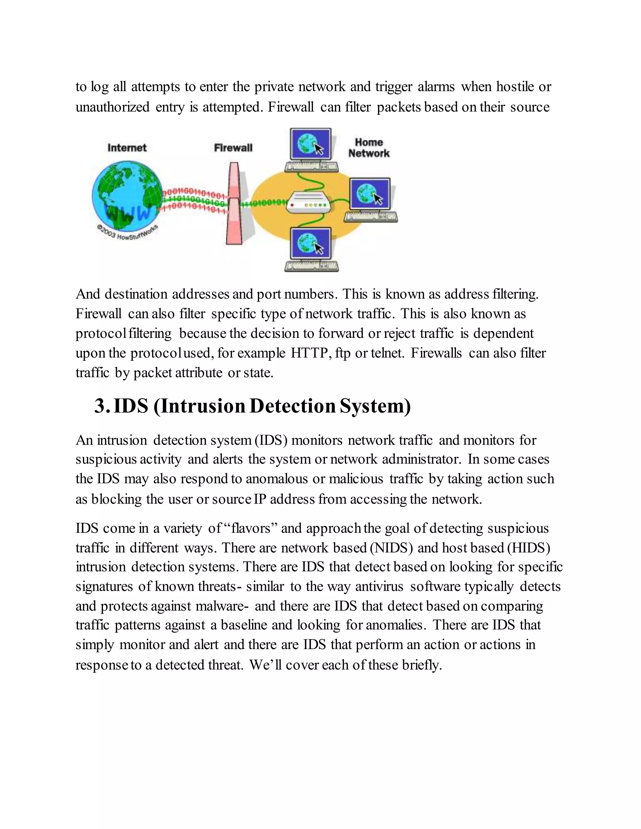 to log all attempts to enter the private network and trigger alarms when hostile or
unauthorized entry is attempted. Firewall can filter packets based on their source
And destination addresses and port numbers. This is known as address filtering.
Firewall can also filter specific type of network traffic. This is also known as
protocolfiltering because the decision to forward or reject traffic is dependent
upon the protocolused, for example HTTP, ftp or telnet. Firewalls can also filter
traffic by packet attribute or state.
3.IDS (IntrusionDetectionSystem)
An intrusion detection system (IDS) monitors network traffic and monitors for
suspicious activity and alerts the system or network administrator. In some cases
the IDS may also respond to anomalous or malicious traffic by taking action such
as blocking the user or sourceIP address from accessing the network.
IDS come in a variety of “flavors” and approachthe goal of detecting suspicious
traffic in different ways. There are network based (NIDS) and host based (HIDS)
intrusion detection systems. There are IDS that detect based on looking for specific
signatures of known threats- similar to the way antivirus software typically detects
and protects against malware- and there are IDS that detect based on comparing
traffic patterns against a baseline and looking for anomalies. There are IDS that
simply monitor and alert and there are IDS that perform an action or actions in
responseto a detected threat. We’ll cover each of these briefly.
 