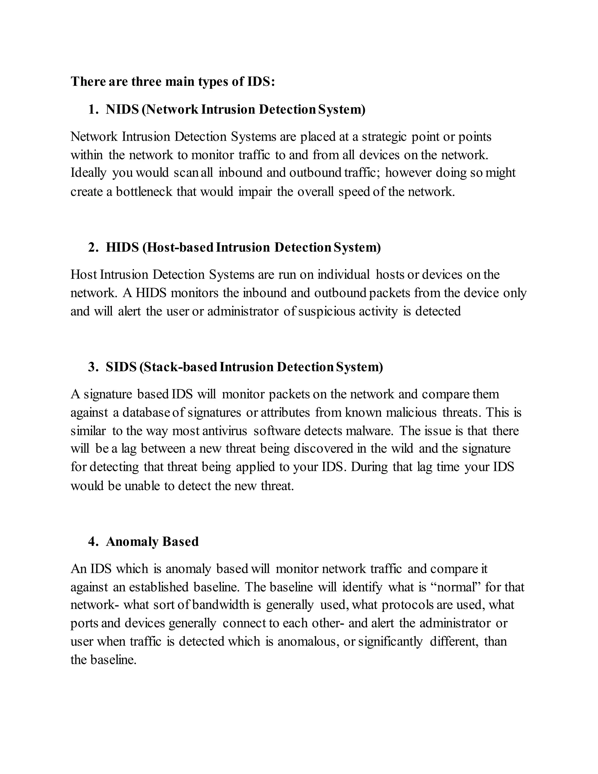 There are three main types of IDS:
1. NIDS (Network Intrusion DetectionSystem)
Network Intrusion Detection Systems are placed at a strategic point or points
within the network to monitor traffic to and from all devices on the network.
Ideally you would scanall inbound and outbound traffic; however doing so might
create a bottleneck that would impair the overall speed of the network.
2. HIDS (Host-basedIntrusion DetectionSystem)
Host Intrusion Detection Systems are run on individual hosts or devices on the
network. A HIDS monitors the inbound and outbound packets from the device only
and will alert the user or administrator of suspicious activity is detected
3. SIDS (Stack-basedIntrusion DetectionSystem)
A signature based IDS will monitor packets on the network and compare them
against a databaseof signatures or attributes from known malicious threats. This is
similar to the way most antivirus software detects malware. The issue is that there
will be a lag between a new threat being discovered in the wild and the signature
for detecting that threat being applied to your IDS. During that lag time your IDS
would be unable to detect the new threat.
4. Anomaly Based
An IDS which is anomaly based will monitor network traffic and compare it
against an established baseline. The baseline will identify what is “normal” for that
network- what sort of bandwidth is generally used, what protocols are used, what
ports and devices generally connect to each other- and alert the administrator or
user when traffic is detected which is anomalous, or significantly different, than
the baseline.
 