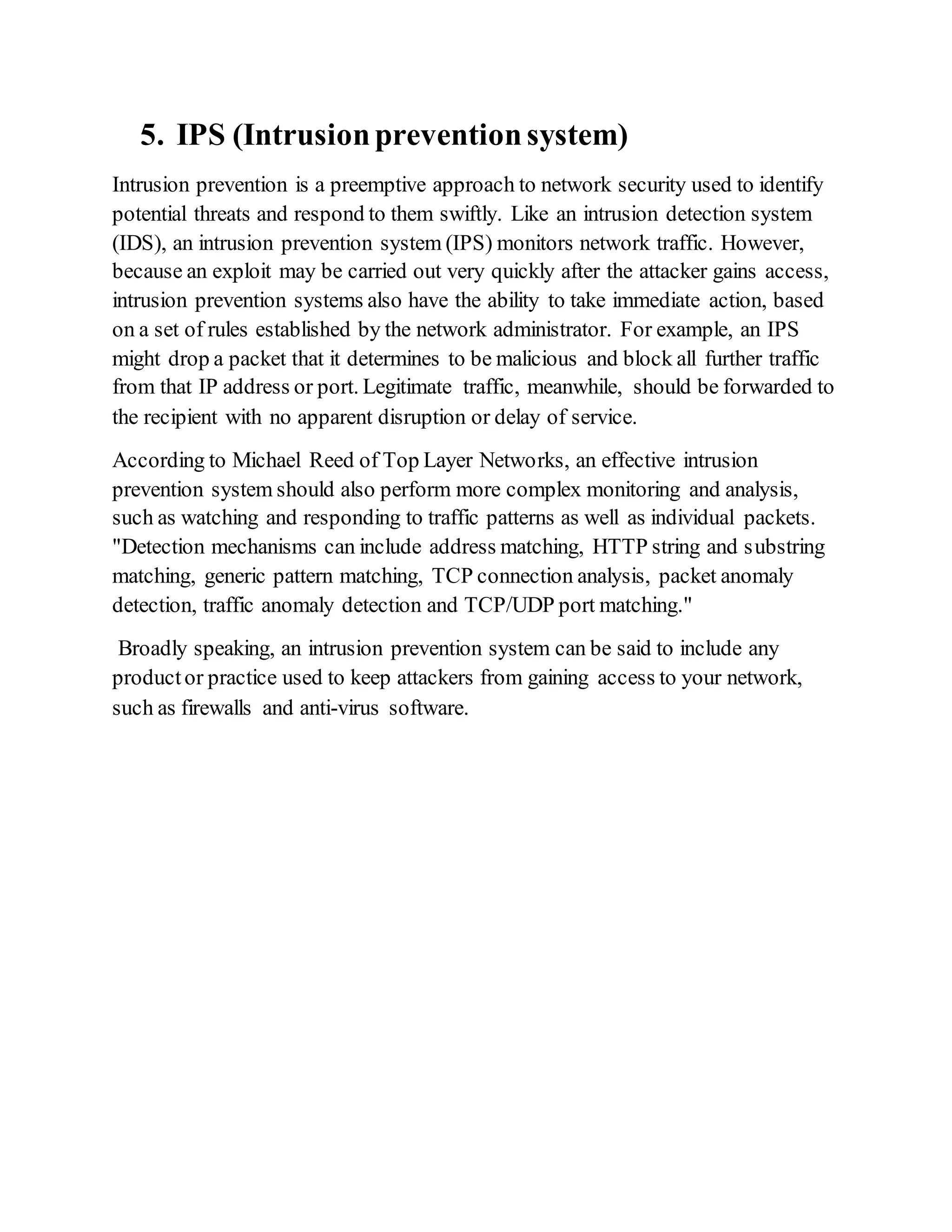 5. IPS (Intrusionpreventionsystem)
Intrusion prevention is a preemptive approach to network security used to identify
potential threats and respond to them swiftly. Like an intrusion detection system
(IDS), an intrusion prevention system (IPS) monitors network traffic. However,
because an exploit may be carried out very quickly after the attacker gains access,
intrusion prevention systems also have the ability to take immediate action, based
on a set of rules established by the network administrator. For example, an IPS
might drop a packet that it determines to be malicious and block all further traffic
from that IP address or port. Legitimate traffic, meanwhile, should be forwarded to
the recipient with no apparent disruption or delay of service.
According to Michael Reed of Top Layer Networks, an effective intrusion
prevention system should also perform more complex monitoring and analysis,
such as watching and responding to traffic patterns as well as individual packets.
"Detection mechanisms can include address matching, HTTP string and substring
matching, generic pattern matching, TCP connection analysis, packet anomaly
detection, traffic anomaly detection and TCP/UDP port matching."
Broadly speaking, an intrusion prevention system can be said to include any
productor practice used to keep attackers from gaining access to your network,
such as firewalls and anti-virus software.
 