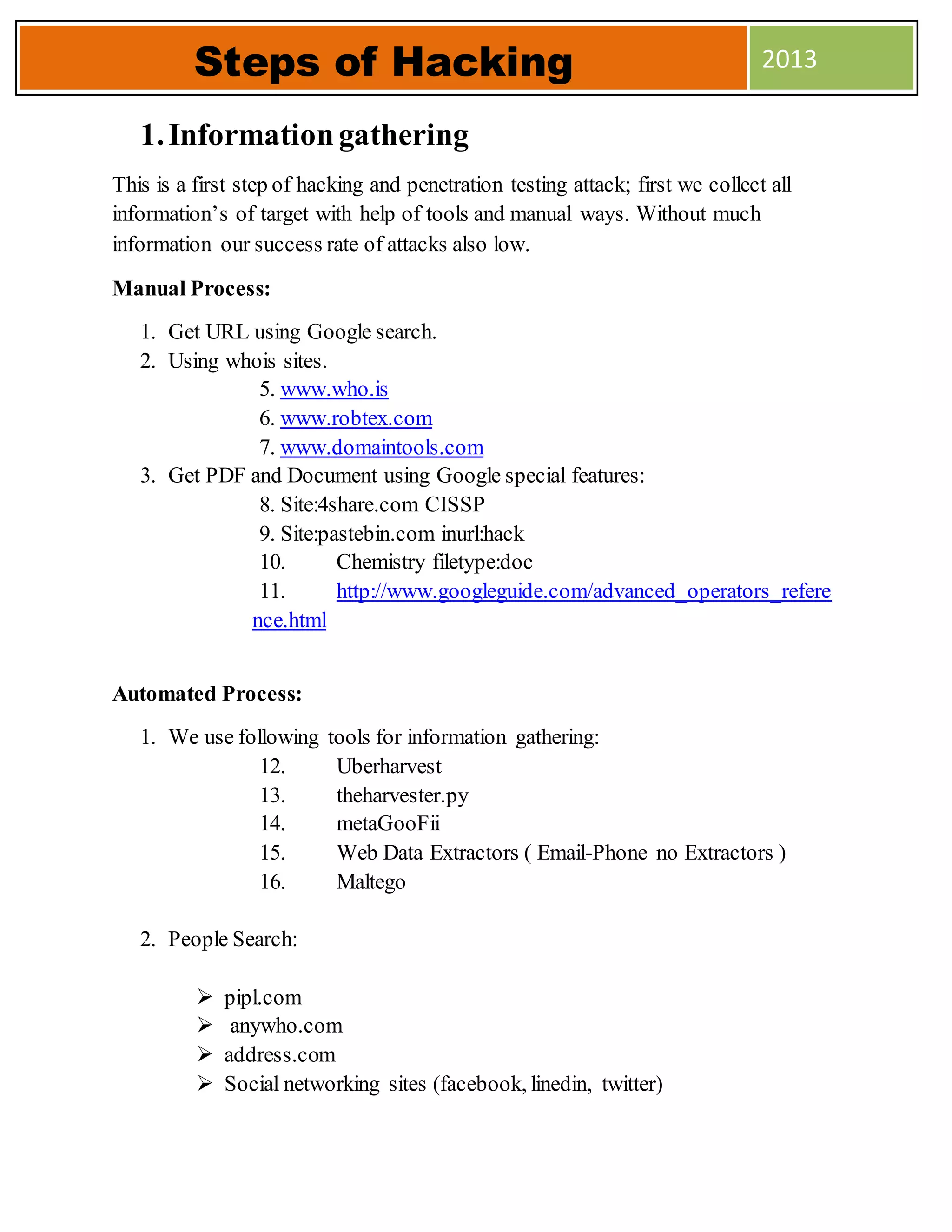 1.Informationgathering
This is a first step of hacking and penetration testing attack; first we collect all
information’s of target with help of tools and manual ways. Without much
information our success rate of attacks also low.
Manual Process:
1. Get URL using Google search.
2. Using whois sites.
5. www.who.is
6. www.robtex.com
7. www.domaintools.com
3. Get PDF and Document using Google special features:
8. Site:4share.com CISSP
9. Site:pastebin.com inurl:hack
10. Chemistry filetype:doc
11. http://www.googleguide.com/advanced_operators_refere
nce.html
Automated Process:
1. We use following tools for information gathering:
12. Uberharvest
13. theharvester.py
14. metaGooFii
15. Web Data Extractors ( Email-Phone no Extractors )
16. Maltego
2. People Search:
 pipl.com
 anywho.com
 address.com
 Social networking sites (facebook, linedin, twitter)
Steps of Hacking 2013
 