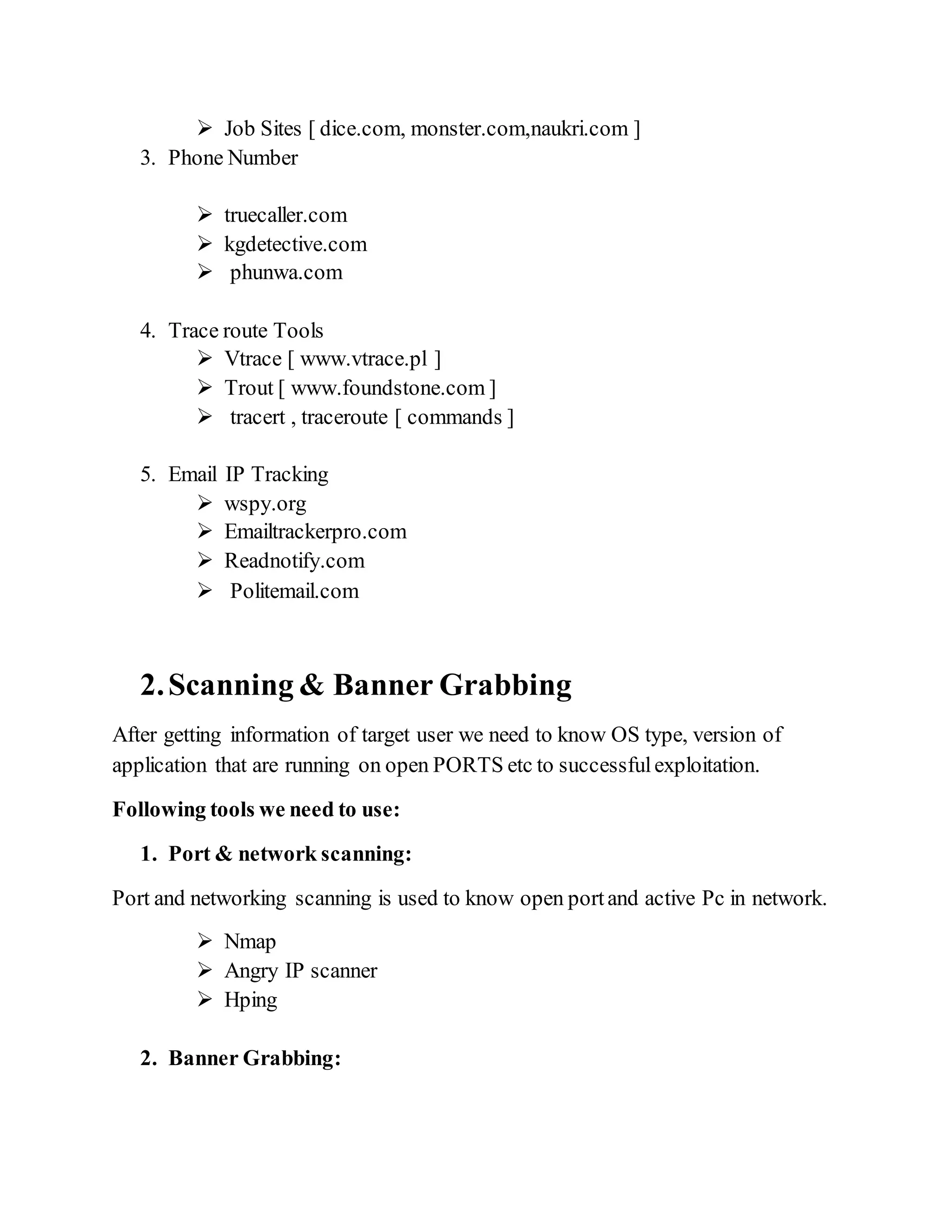  Job Sites [ dice.com, monster.com,naukri.com ]
3. Phone Number
 truecaller.com
 kgdetective.com
 phunwa.com
4. Trace route Tools
 Vtrace [ www.vtrace.pl ]
 Trout [ www.foundstone.com ]
 tracert , traceroute [ commands ]
5. Email IP Tracking
 wspy.org
 Emailtrackerpro.com
 Readnotify.com
 Politemail.com
2.Scanning & Banner Grabbing
After getting information of target user we need to know OS type, version of
application that are running on open PORTS etc to successfulexploitation.
Following tools we need to use:
1. Port & network scanning:
Port and networking scanning is used to know open portand active Pc in network.
 Nmap
 Angry IP scanner
 Hping
2. Banner Grabbing:
 