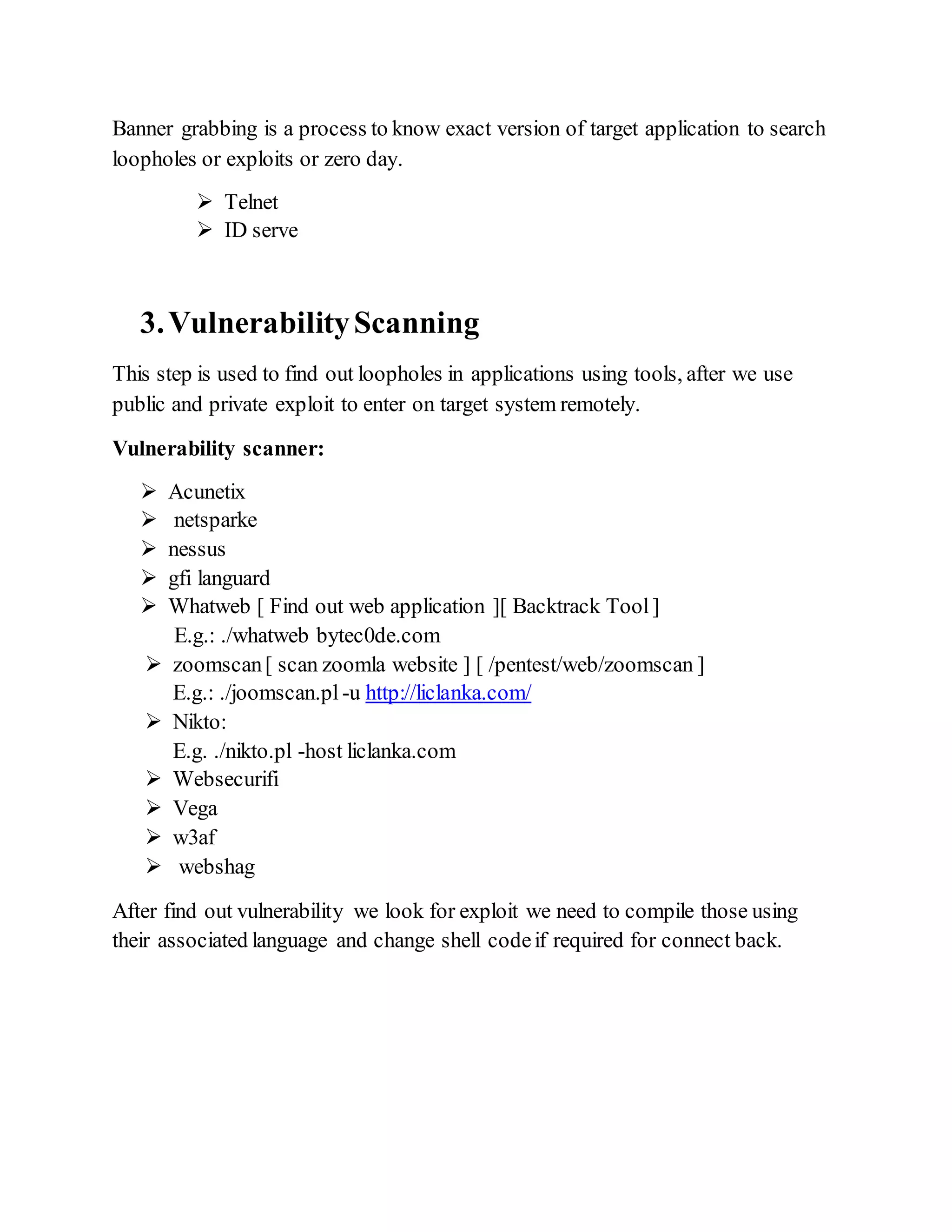 Banner grabbing is a process to know exact version of target application to search
loopholes or exploits or zero day.
 Telnet
 ID serve
3.VulnerabilityScanning
This step is used to find out loopholes in applications using tools, after we use
public and private exploit to enter on target system remotely.
Vulnerability scanner:
 Acunetix
 netsparke
 nessus
 gfi languard
 Whatweb [ Find out web application ][ Backtrack Tool]
E.g.: ./whatweb bytec0de.com
 zoomscan[ scan zoomla website ] [ /pentest/web/zoomscan ]
E.g.: ./joomscan.pl -u http://liclanka.com/
 Nikto:
E.g. ./nikto.pl -host liclanka.com
 Websecurifi
 Vega
 w3af
 webshag
After find out vulnerability we look for exploit we need to compile those using
their associated language and change shell codeif required for connect back.
 