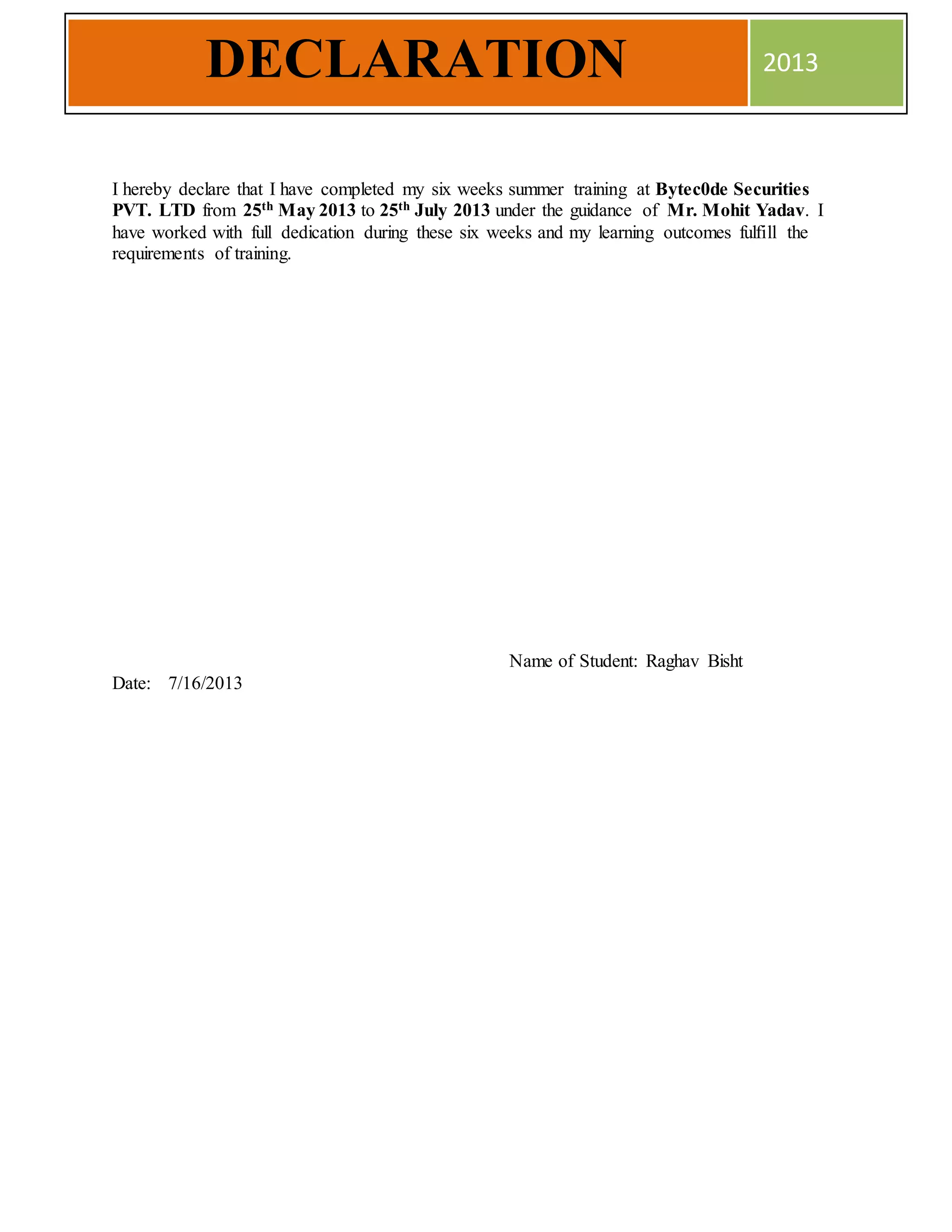 I hereby declare that I have completed my six weeks summer training at Bytec0de Securities
PVT. LTD from 25th May 2013 to 25th July 2013 under the guidance of Mr. Mohit Yadav. I
have worked with full dedication during these six weeks and my learning outcomes fulfill the
requirements of training.
Name of Student: Raghav Bisht
Date: 7/16/2013
DECLARATION 2013
 