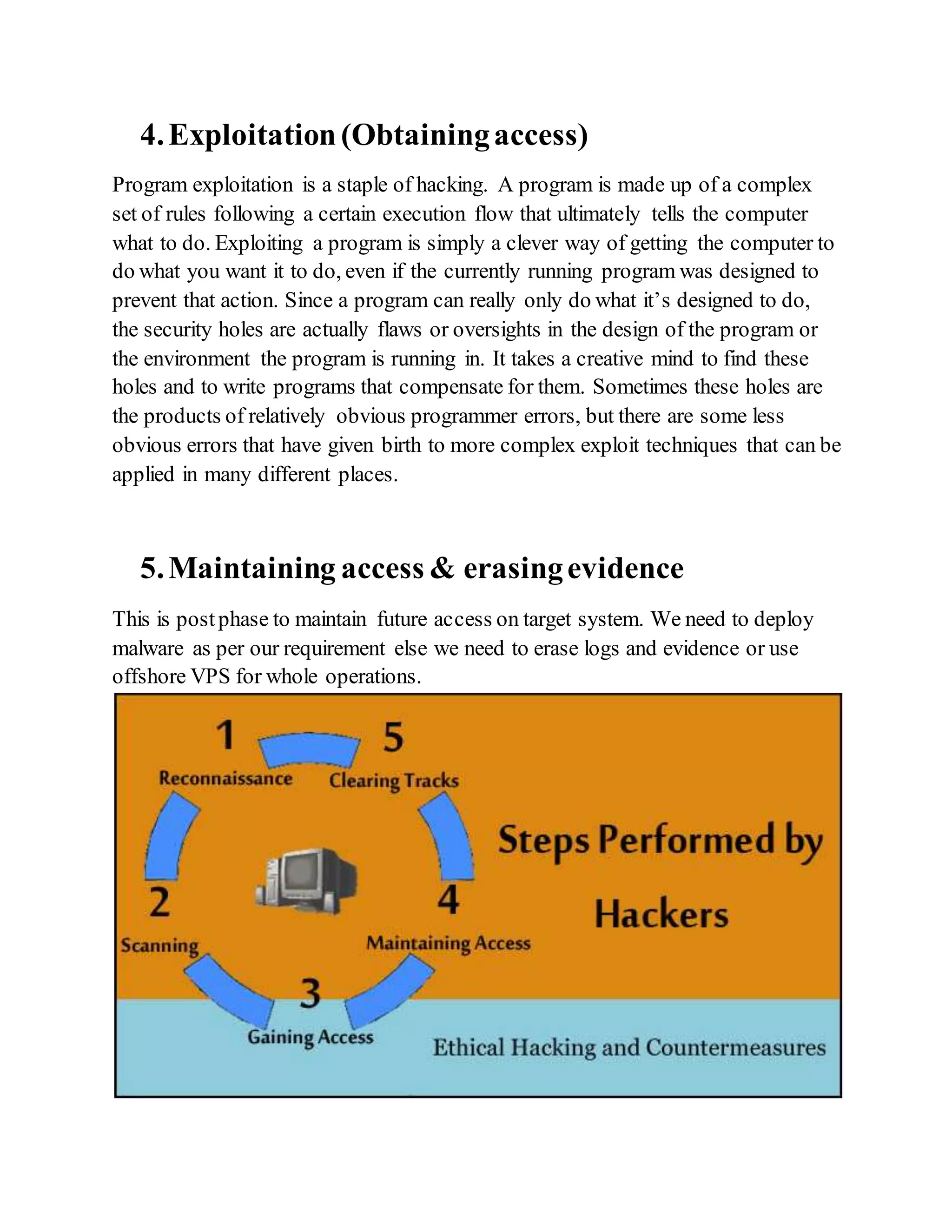 4.Exploitation(Obtainingaccess)
Program exploitation is a staple of hacking. A program is made up of a complex
set of rules following a certain execution flow that ultimately tells the computer
what to do. Exploiting a program is simply a clever way of getting the computer to
do what you want it to do, even if the currently running program was designed to
prevent that action. Since a program can really only do what it’s designed to do,
the security holes are actually flaws or oversights in the design of the program or
the environment the program is running in. It takes a creative mind to find these
holes and to write programs that compensate for them. Sometimes these holes are
the products of relatively obvious programmer errors, but there are some less
obvious errors that have given birth to more complex exploit techniques that can be
applied in many different places.
5.Maintaining access & erasingevidence
This is postphase to maintain future access on target system. We need to deploy
malware as per our requirement else we need to erase logs and evidence or use
offshore VPS for whole operations.
 