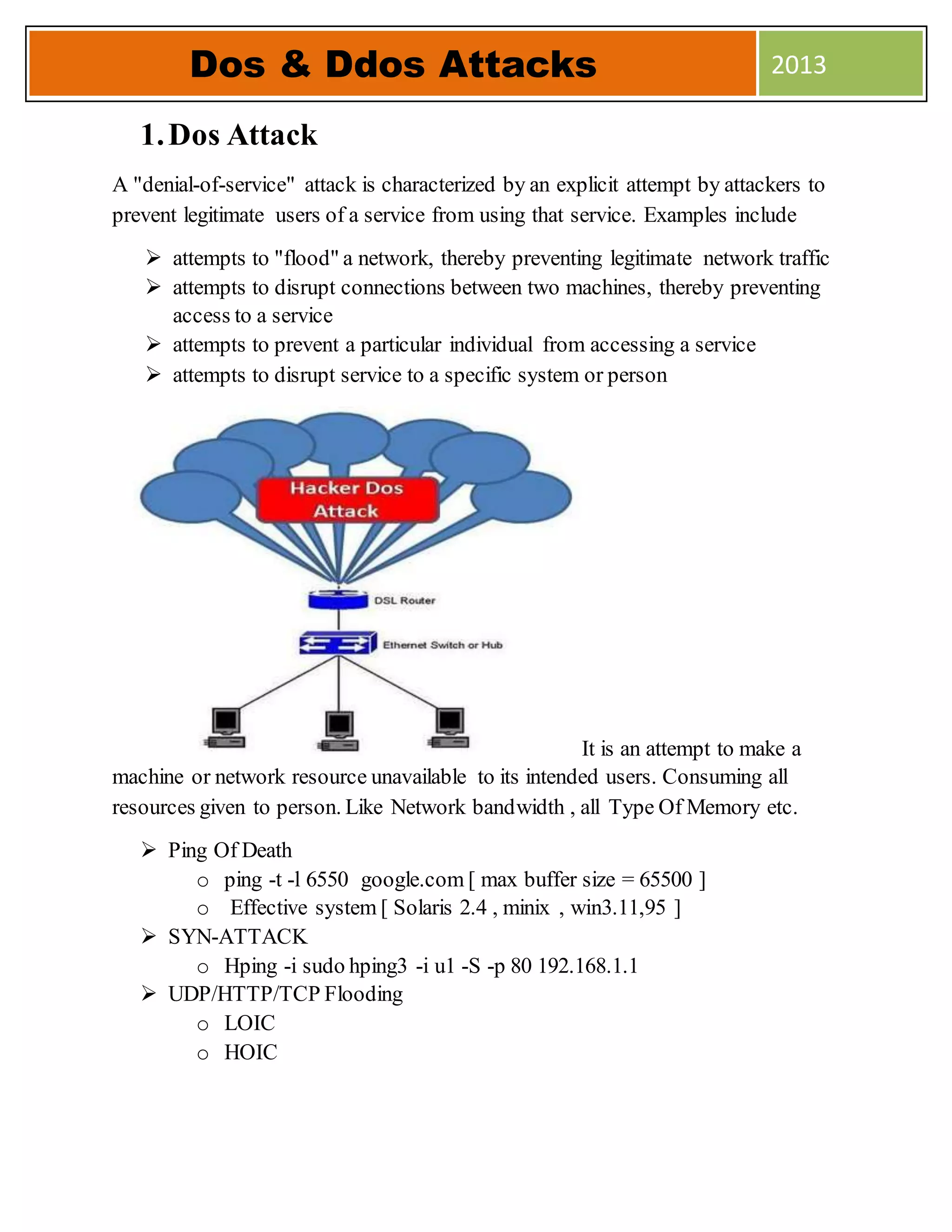 1.Dos Attack
A "denial-of-service" attack is characterized by an explicit attempt by attackers to
prevent legitimate users of a service from using that service. Examples include
 attempts to "flood" a network, thereby preventing legitimate network traffic
 attempts to disrupt connections between two machines, thereby preventing
access to a service
 attempts to prevent a particular individual from accessing a service
 attempts to disrupt service to a specific system or person
It is an attempt to make a
machine or network resource unavailable to its intended users. Consuming all
resources given to person. Like Network bandwidth , all Type Of Memory etc.
 Ping Of Death
o ping -t -l 6550 google.com [ max buffer size = 65500 ]
o Effective system [ Solaris 2.4 , minix , win3.11,95 ]
 SYN-ATTACK
o Hping -i sudo hping3 -i u1 -S -p 80 192.168.1.1
 UDP/HTTP/TCP Flooding
o LOIC
o HOIC
Dos & Ddos Attacks 2013
 