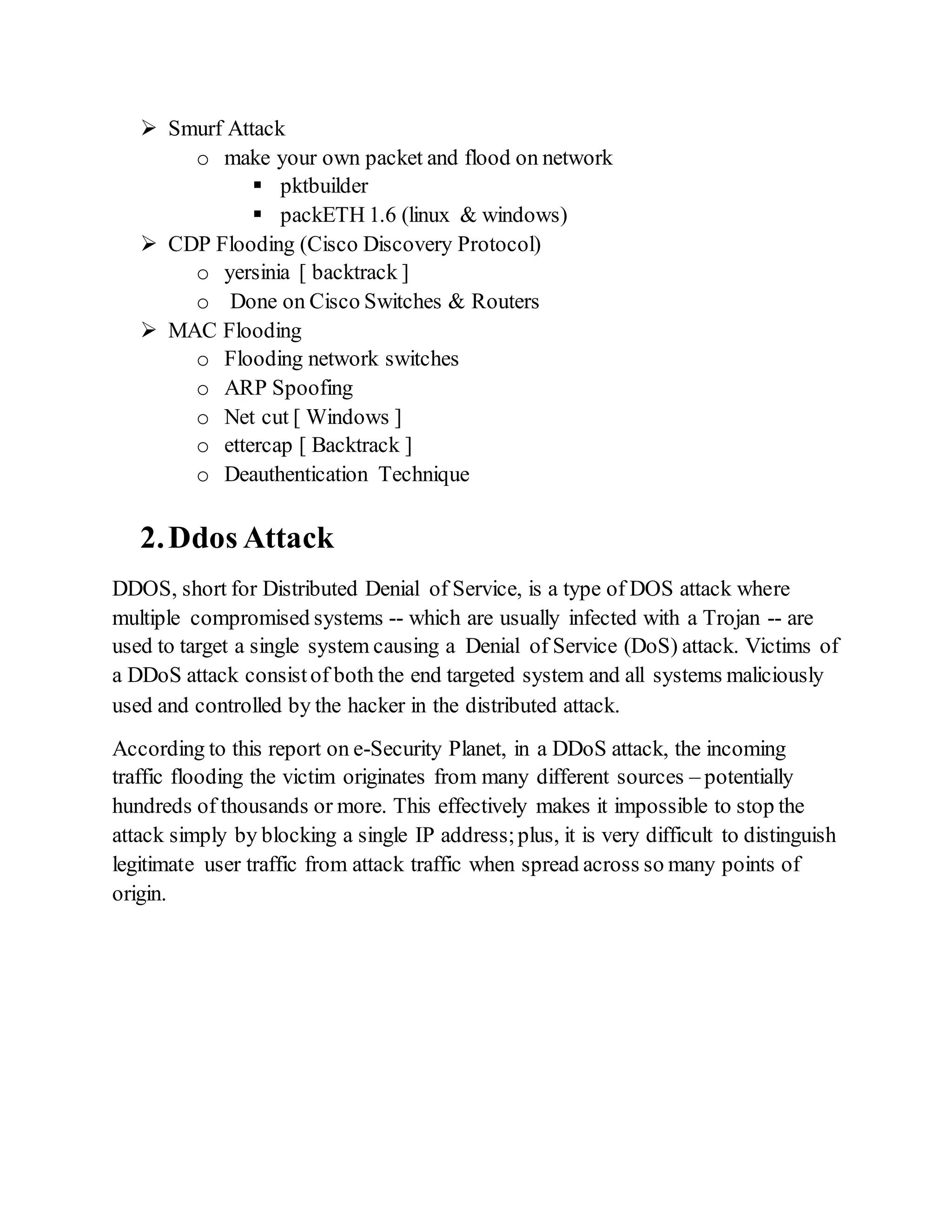  Smurf Attack
o make your own packet and flood on network
 pktbuilder
 packETH 1.6 (linux & windows)
 CDP Flooding (Cisco Discovery Protocol)
o yersinia [ backtrack ]
o Done on Cisco Switches & Routers
 MAC Flooding
o Flooding network switches
o ARP Spoofing
o Net cut [ Windows ]
o ettercap [ Backtrack ]
o Deauthentication Technique
2.Ddos Attack
DDOS, short for Distributed Denial of Service, is a type of DOS attack where
multiple compromised systems -- which are usually infected with a Trojan -- are
used to target a single system causing a Denial of Service (DoS) attack. Victims of
a DDoS attack consistof both the end targeted system and all systems maliciously
used and controlled by the hacker in the distributed attack.
According to this report on e-Security Planet, in a DDoS attack, the incoming
traffic flooding the victim originates from many different sources – potentially
hundreds of thousands or more. This effectively makes it impossible to stop the
attack simply by blocking a single IP address;plus, it is very difficult to distinguish
legitimate user traffic from attack traffic when spread across so many points of
origin.
 