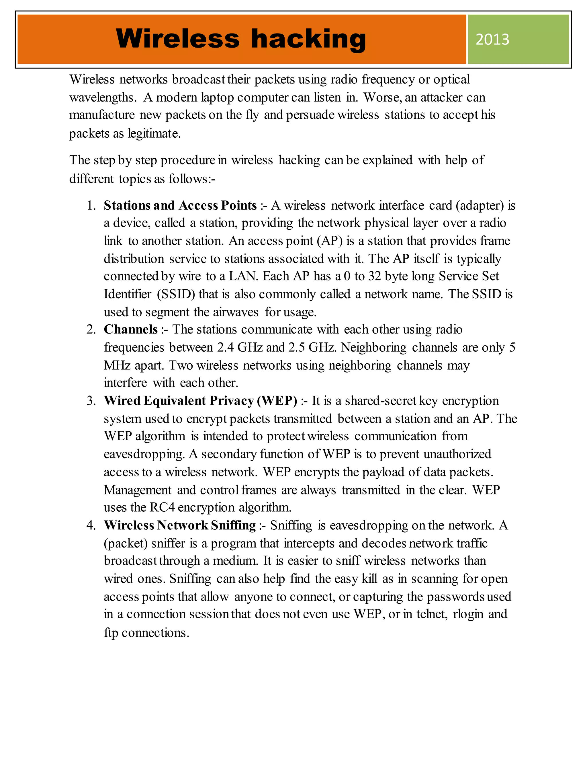 Wireless networks broadcasttheir packets using radio frequency or optical
wavelengths. A modern laptop computer can listen in. Worse, an attacker can
manufacture new packets on the fly and persuade wireless stations to accept his
packets as legitimate.
The step by step procedurein wireless hacking can be explained with help of
different topics as follows:-
1. Stations and Access Points :- A wireless network interface card (adapter) is
a device, called a station, providing the network physical layer over a radio
link to another station. An access point (AP) is a station that provides frame
distribution service to stations associated with it. The AP itself is typically
connected by wire to a LAN. Each AP has a 0 to 32 byte long Service Set
Identifier (SSID) that is also commonly called a network name. The SSID is
used to segment the airwaves for usage.
2. Channels :- The stations communicate with each other using radio
frequencies between 2.4 GHz and 2.5 GHz. Neighboring channels are only 5
MHz apart. Two wireless networks using neighboring channels may
interfere with each other.
3. Wired Equivalent Privacy (WEP) :- It is a shared-secret key encryption
system used to encrypt packets transmitted between a station and an AP. The
WEP algorithm is intended to protectwireless communication from
eavesdropping. A secondary function of WEP is to prevent unauthorized
access to a wireless network. WEP encrypts the payload of data packets.
Management and controlframes are always transmitted in the clear. WEP
uses the RC4 encryption algorithm.
4. Wireless Network Sniffing :- Sniffing is eavesdropping on the network. A
(packet) sniffer is a program that intercepts and decodes network traffic
broadcastthrough a medium. It is easier to sniff wireless networks than
wired ones. Sniffing can also help find the easy kill as in scanning for open
access points that allow anyone to connect, or capturing the passwordsused
in a connection sessionthat does not even use WEP, or in telnet, rlogin and
ftp connections.
Wireless hacking 2013
 