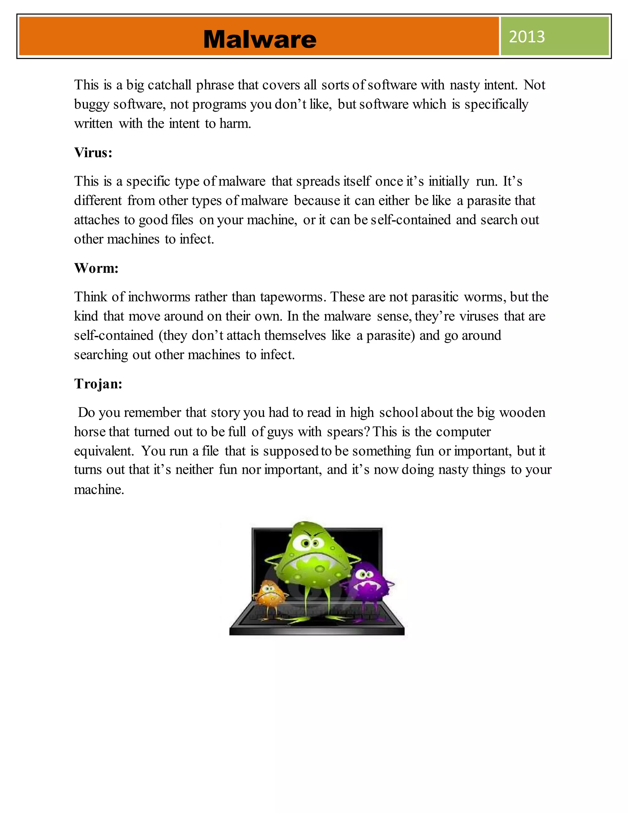 This is a big catchall phrase that covers all sorts of software with nasty intent. Not
buggy software, not programs you don’t like, but software which is specifically
written with the intent to harm.
Virus:
This is a specific type of malware that spreads itself once it’s initially run. It’s
different from other types of malware because it can either be like a parasite that
attaches to good files on your machine, or it can be self-contained and search out
other machines to infect.
Worm:
Think of inchworms rather than tapeworms. These are not parasitic worms, but the
kind that move around on their own. In the malware sense, they’re viruses that are
self-contained (they don’t attach themselves like a parasite) and go around
searching out other machines to infect.
Trojan:
Do you remember that story you had to read in high schoolabout the big wooden
horse that turned out to be full of guys with spears?This is the computer
equivalent. You run a file that is supposedto be something fun or important, but it
turns out that it’s neither fun nor important, and it’s now doing nasty things to your
machine.
Malware 2013
 