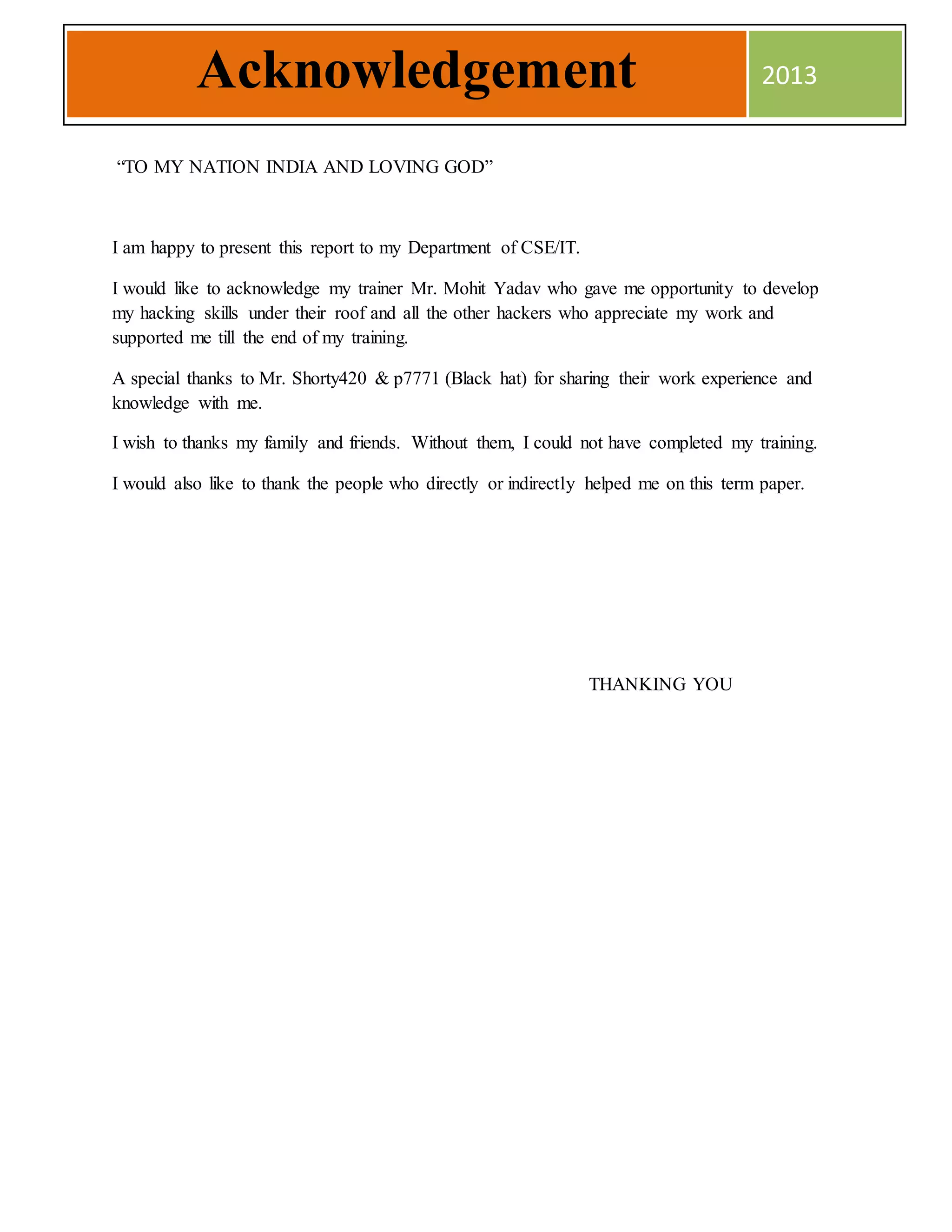 “TO MY NATION INDIA AND LOVING GOD”
I am happy to present this report to my Department of CSE/IT.
I would like to acknowledge my trainer Mr. Mohit Yadav who gave me opportunity to develop
my hacking skills under their roof and all the other hackers who appreciate my work and
supported me till the end of my training.
A special thanks to Mr. Shorty420 & p7771 (Black hat) for sharing their work experience and
knowledge with me.
I wish to thanks my family and friends. Without them, I could not have completed my training.
I would also like to thank the people who directly or indirectly helped me on this term paper.
THANKING YOU
Acknowledgement 2013
 