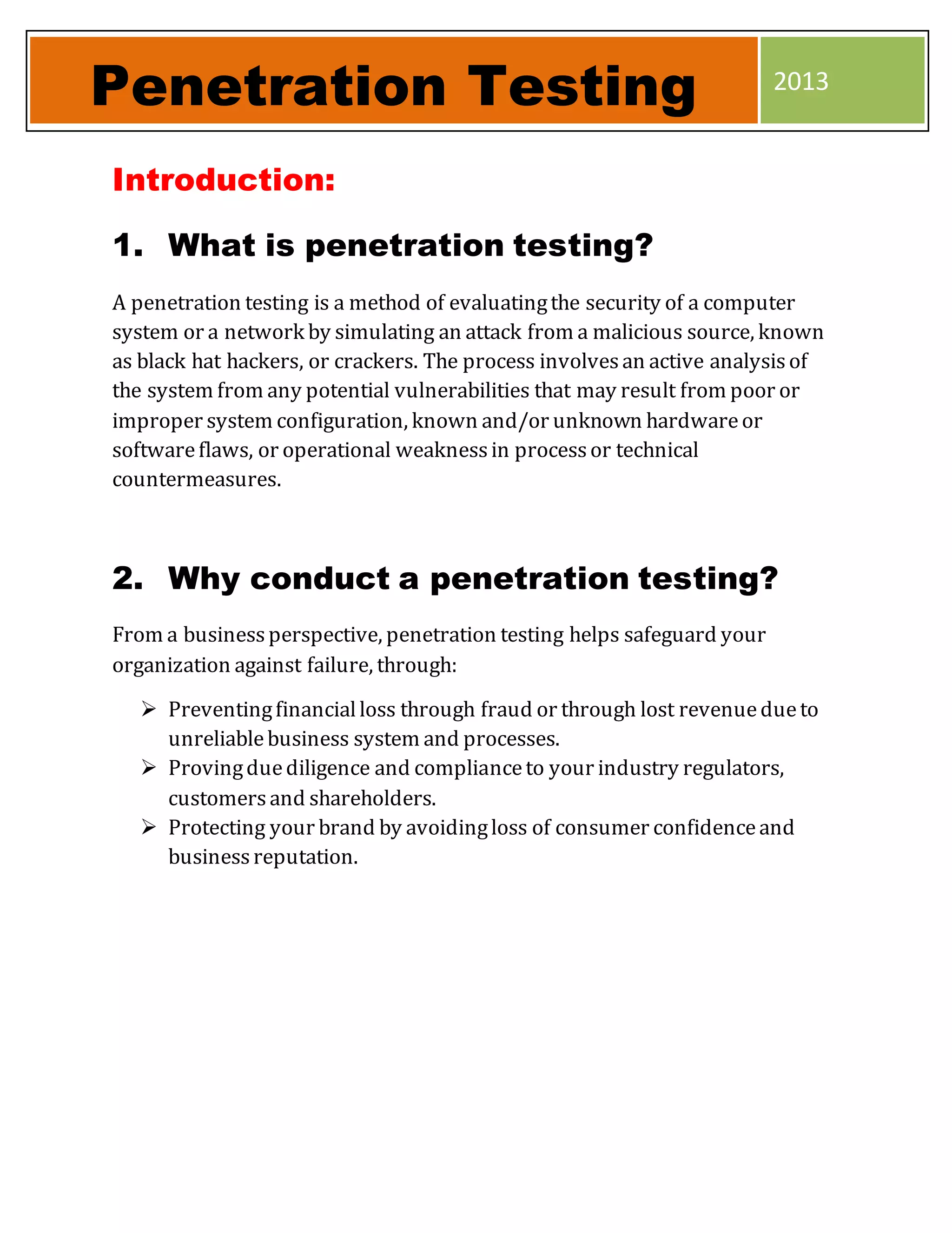 Introduction:
1. What is penetration testing?
A penetration testing is a method of evaluatingthe security of a computer
system or a network by simulating an attack from a malicious source, known
as black hat hackers, or crackers. The process involvesan active analysisof
the system from any potential vulnerabilities that may result from poor or
improper system configuration, known and/or unknown hardwareor
softwareflaws, or operational weaknessin processor technical
countermeasures.
2. Why conduct a penetration testing?
From a businessperspective, penetration testing helps safeguard your
organization against failure, through:
 Preventingfinancialloss through fraud or through lost revenuedueto
unreliablebusiness system and processes.
 Provingduediligence and complianceto your industry regulators,
customersand shareholders.
 Protecting your brand by avoidingloss of consumer confidenceand
businessreputation.
Penetration Testing 2013
 