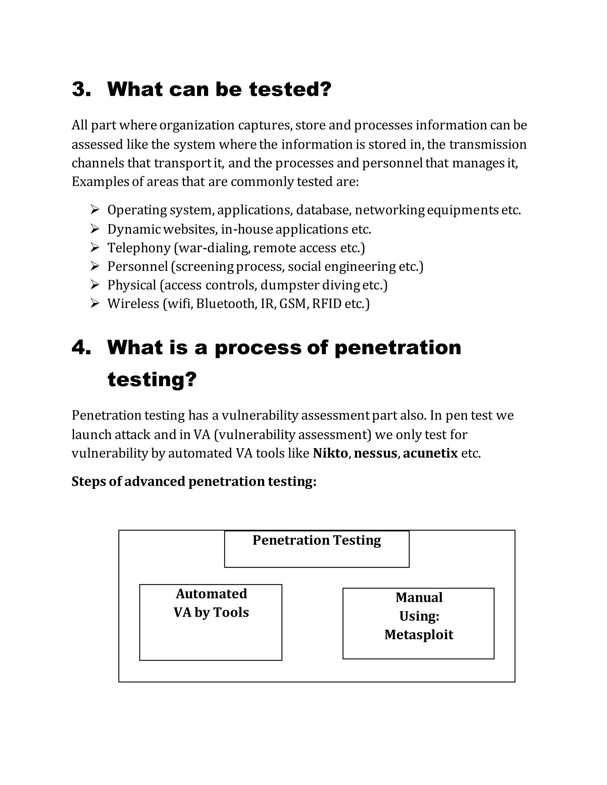 3. What can be tested?
All part whereorganization captures, store and processes information can be
assessed like the system wherethe information is stored in, the transmission
channels that transportit, and the processes and personnelthat managesit,
Examplesof areas that are commonly tested are:
 Operating system, applications, database, networkingequipmentsetc.
 Dynamicwebsites, in-houseapplications etc.
 Telephony (war-dialing, remote access etc.)
 Personnel(screeningprocess, social engineering etc.)
 Physical (access controls, dumpster divingetc.)
 Wireless (wifi, Bluetooth, IR, GSM, RFID etc.)
4. What is a process of penetration
testing?
Penetration testing has a vulnerability assessmentpart also. In pen test we
launch attack and in VA (vulnerability assessment) we only test for
vulnerability by automated VA tools like Nikto, nessus, acunetix etc.
Steps of advanced penetration testing:
Penetration Testing
Automated
VA by Tools
Manual
Using:
Metasploit
 