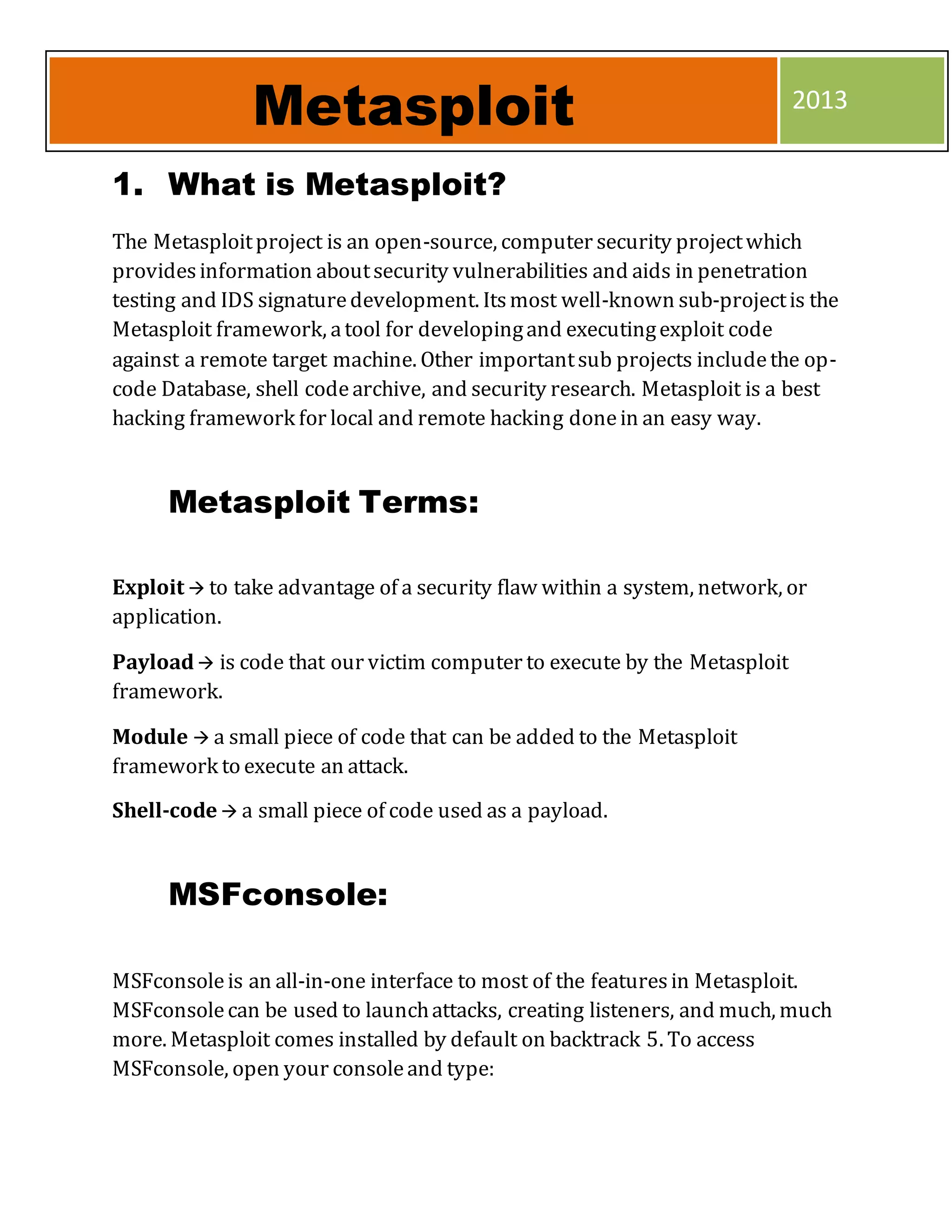 1. What is Metasploit?
The Metasploitproject is an open-source, computer security projectwhich
providesinformation aboutsecurity vulnerabilities and aids in penetration
testing and IDS signaturedevelopment. Itsmost well-known sub-projectis the
Metasploit framework, atool for developingand executingexploit code
against a remote target machine. Other importantsub projects includethe op-
code Database, shell codearchive, and security research. Metasploit is a best
hacking framework for local and remote hacking donein an easy way.
Metasploit Terms:
Exploit  to take advantage of a security flaw within a system, network, or
application.
Payload is code that our victim computer to execute by the Metasploit
framework.
Module  a small piece of code that can be added to the Metasploit
framework to execute an attack.
Shell-code  a small piece of code used as a payload.
MSFconsole:
MSFconsoleis an all-in-one interface to most of the featuresin Metasploit.
MSFconsolecan be used to launchattacks, creating listeners, and much, much
more. Metasploit comes installed by default on backtrack 5. To access
MSFconsole, open your consoleand type:
Metasploit 2013
 