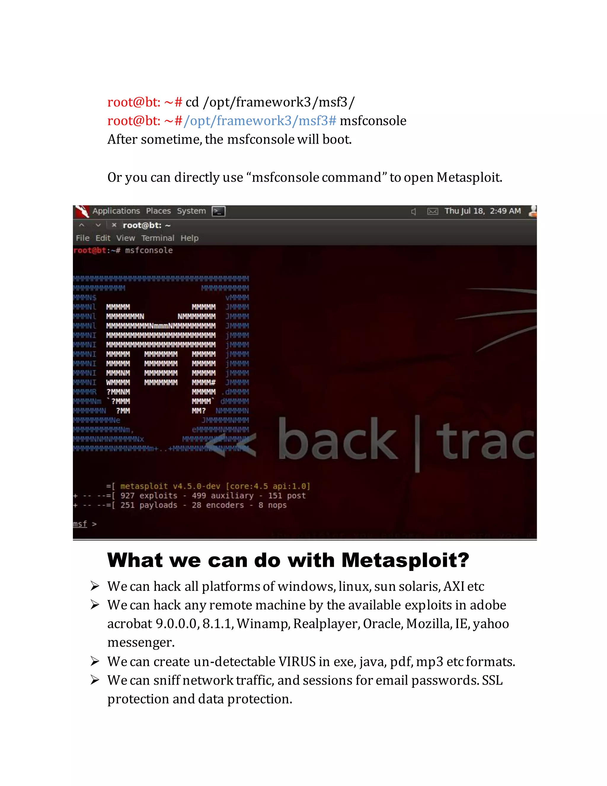 root@bt: ~# cd /opt/framework3/msf3/
root@bt: ~#/opt/framework3/msf3# msfconsole
After sometime, the msfconsolewill boot.
Or you can directly use “msfconsolecommand” to open Metasploit.
What we can do with Metasploit?
 Wecan hack all platformsof windows, linux, sun solaris, AXIetc
 Wecan hack any remote machine by the available exploits in adobe
acrobat 9.0.0.0, 8.1.1, Winamp, Realplayer, Oracle, Mozilla, IE, yahoo
messenger.
 Wecan create un-detectable VIRUS in exe, java, pdf, mp3 etcformats.
 Wecan sniff network traffic, and sessions for email passwords. SSL
protection and data protection.
 