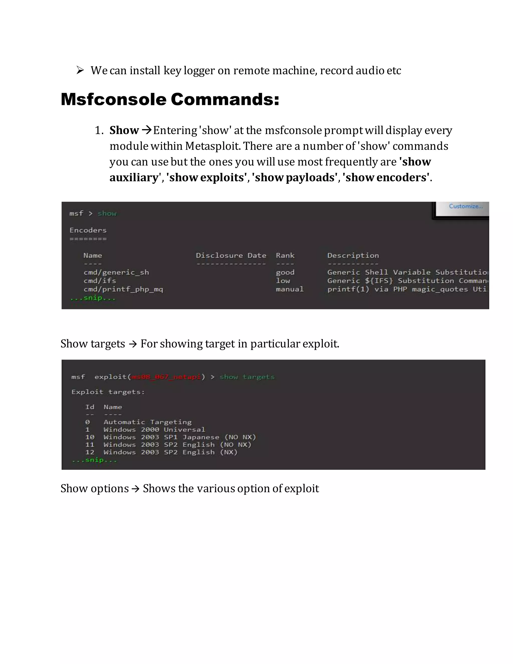  Wecan install key logger on remote machine, record audio etc
Msfconsole Commands:
1. Show Entering'show' at the msfconsolepromptwilldisplay every
modulewithin Metasploit. There are a number of 'show' commands
you can usebut the ones you willuse most frequently are 'show
auxiliary', 'showexploits', 'showpayloads', 'showencoders'.
Show targets  For showing target in particular exploit.
Show options  Shows the variousoption of exploit
 