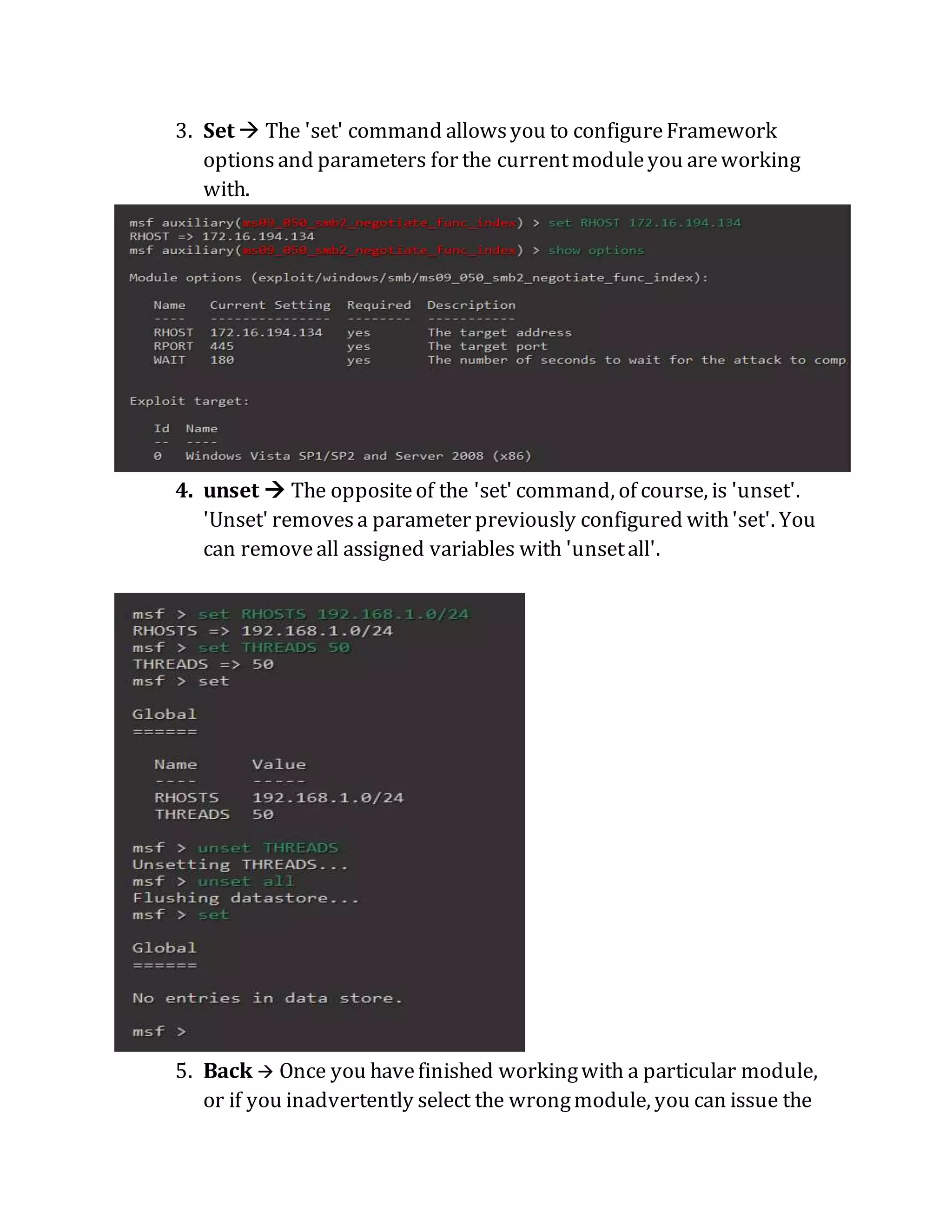 3. Set  The 'set' command allowsyou to configureFramework
optionsand parameters for the currentmoduleyou areworking
with.
4. unset  The oppositeof the 'set' command, of course, is 'unset'.
'Unset' removesa parameter previously configured with'set'. You
can removeall assigned variables with 'unsetall'.
5. Back  Once you havefinished workingwith a particular module,
or if you inadvertently select the wrongmodule, you can issue the
 