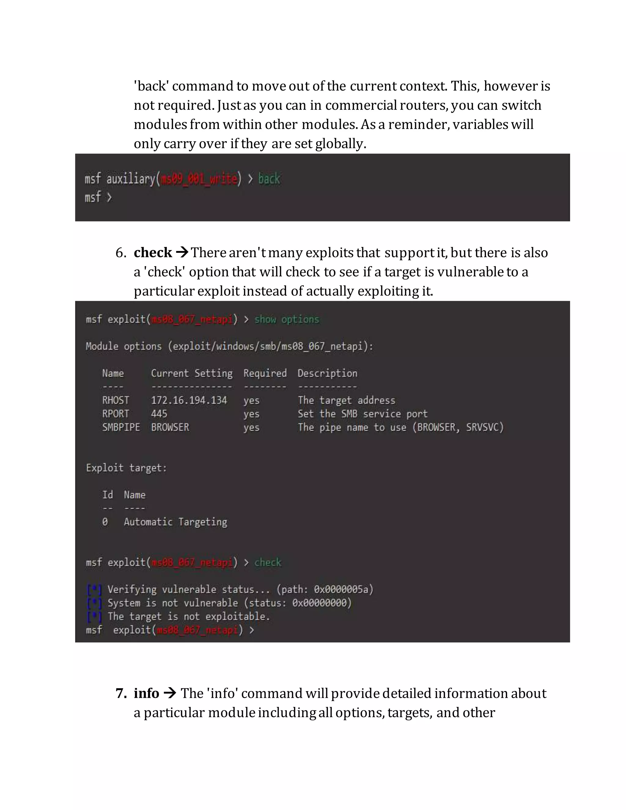 'back' command to moveout of the current context. This, however is
not required. Justas you can in commercialrouters, you can switch
modulesfrom within other modules. Asa reminder, variableswill
only carry over if they are set globally.
6. check Therearen'tmany exploitsthat supportit, but there is also
a 'check' option that will check to see if a target is vulnerableto a
particular exploit instead of actually exploiting it.
7. info  The 'info' command willprovidedetailed information about
a particular moduleincludingalloptions, targets, and other
 