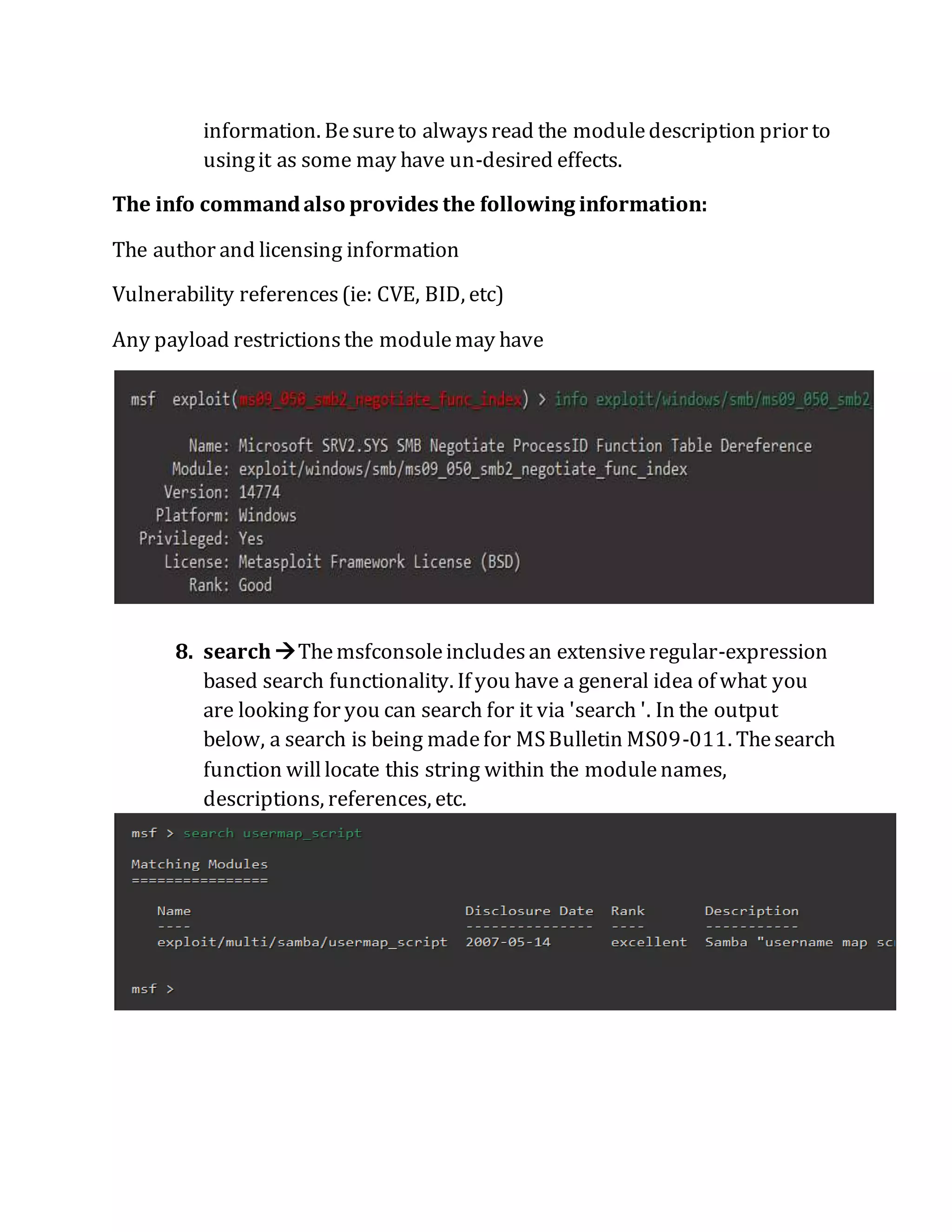 information. Besureto alwaysread the moduledescription prior to
usingit as some may have un-desired effects.
The info commandalso provides the following information:
The author and licensing information
Vulnerability references(ie: CVE, BID, etc)
Any payload restrictionsthe modulemay have
8. searchThemsfconsoleincludesan extensiveregular-expression
based search functionality. If you have a general idea of what you
are looking for you can search for it via 'search '. In the output
below, a search is being madefor MSBulletin MS09-011. Thesearch
function willlocate this string within the modulenames,
descriptions, references, etc.
 