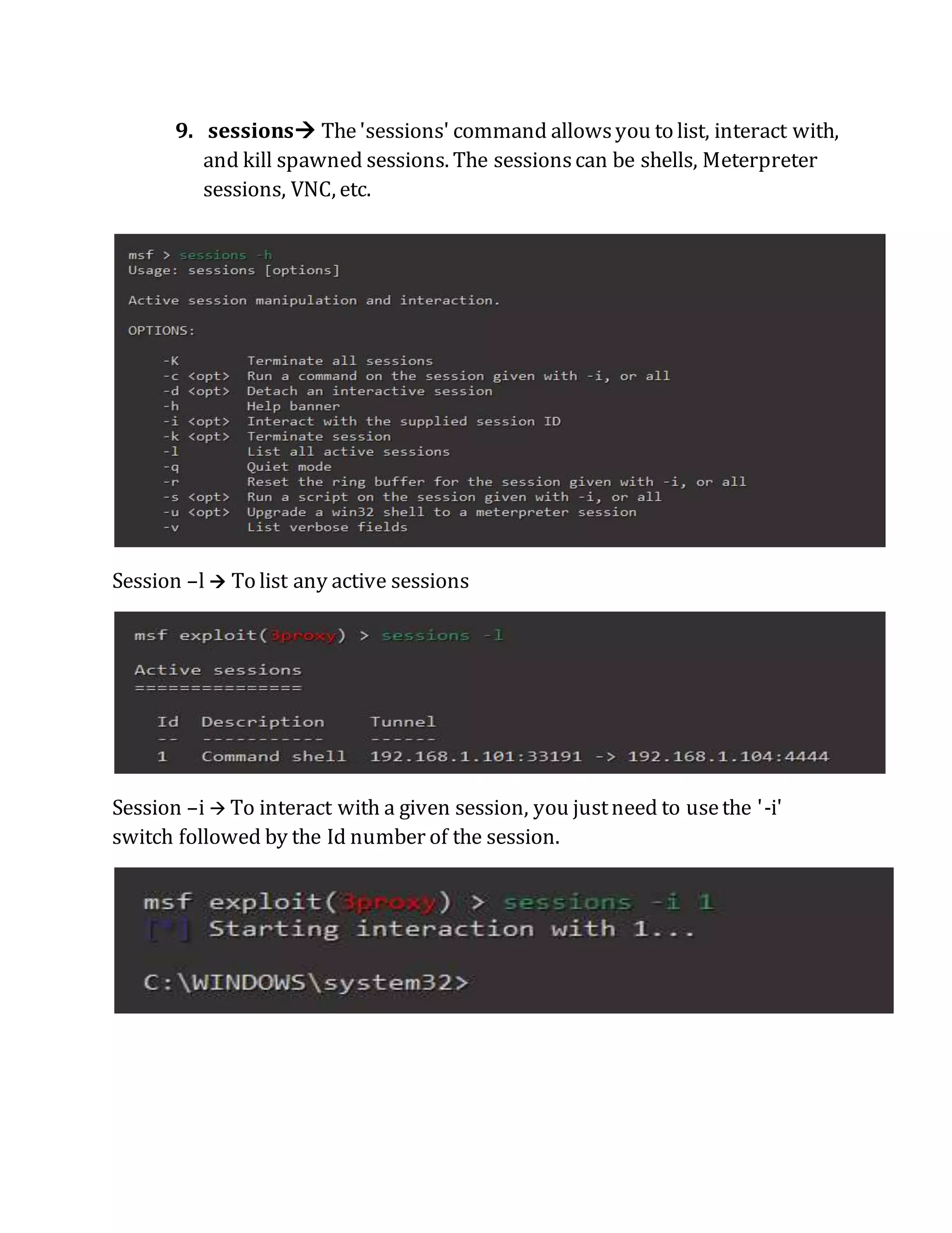 9. sessions The'sessions' command allowsyou to list, interact with,
and kill spawned sessions. The sessionscan be shells, Meterpreter
sessions, VNC, etc.
Session –l  To list any active sessions
Session –i  To interact with a given session, you justneed to usethe '-i'
switch followed by the Id number of the session.
 