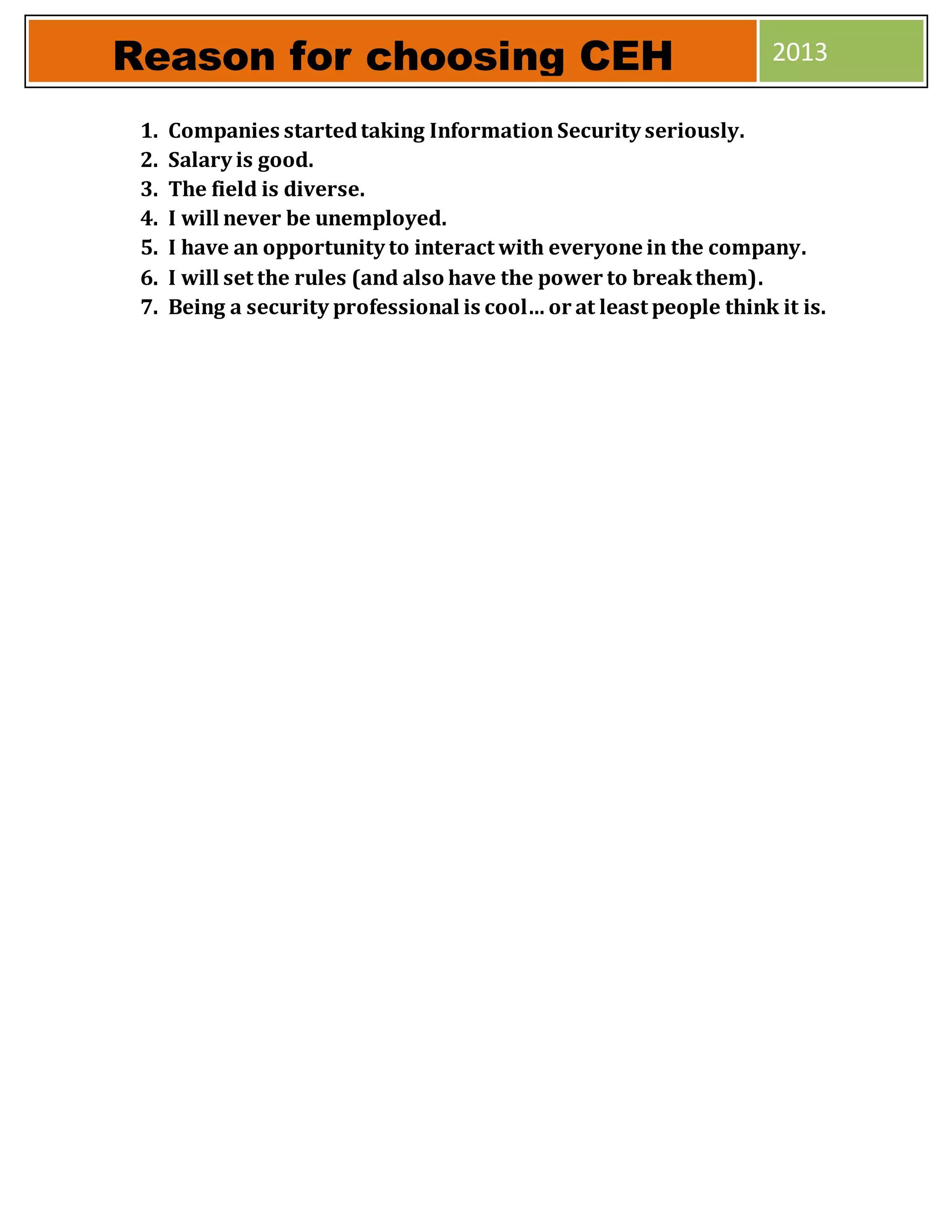1. Companies startedtaking Information Security seriously.
2. Salary is good.
3. The field is diverse.
4. I will never be unemployed.
5. I have an opportunity to interact with everyone in the company.
6. I will set the rules (and also have the power to breakthem).
7. Being a security professional is cool… or at least people think it is.
Reason for choosing CEH 2013
 