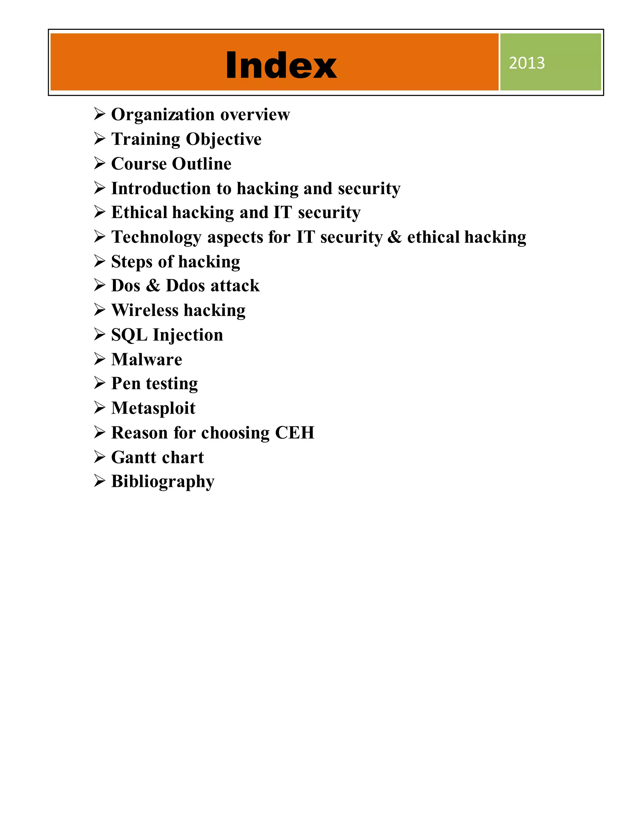  Organization overview
 Training Objective
 Course Outline
 Introduction to hacking and security
 Ethical hacking and IT security
 Technology aspects for IT security & ethical hacking
 Steps of hacking
 Dos & Ddos attack
 Wireless hacking
 SQL Injection
 Malware
 Pen testing
 Metasploit
 Reason for choosing CEH
 Gantt chart
 Bibliography
Index 2013
 