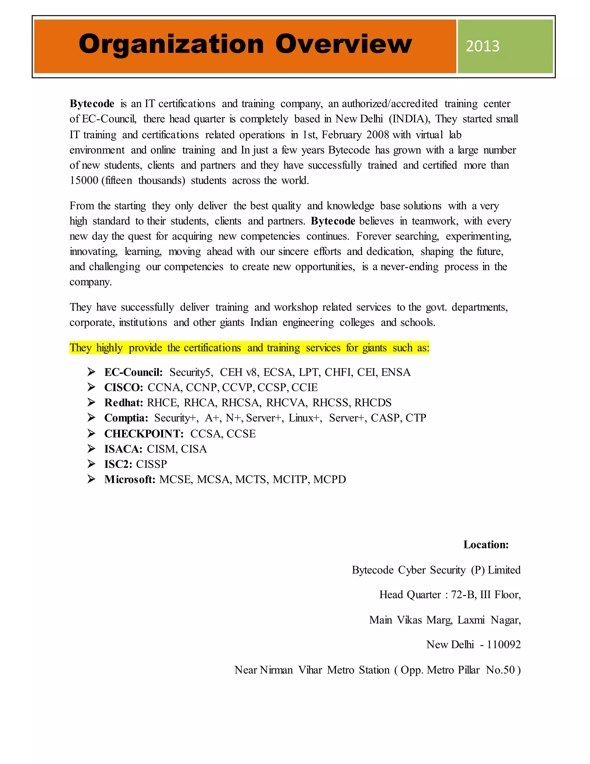 Bytecode is an IT certifications and training company, an authorized/accredited training center
of EC-Council, there head quarter is completely based in New Delhi (INDIA), They started small
IT training and certifications related operations in 1st, February 2008 with virtual lab
environment and online training and In just a few years Bytecode has grown with a large number
of new students, clients and partners and they have successfully trained and certified more than
15000 (fifteen thousands) students across the world.
From the starting they only deliver the best quality and knowledge base solutions with a very
high standard to their students, clients and partners. Bytecode believes in teamwork, with every
new day the quest for acquiring new competencies continues. Forever searching, experimenting,
innovating, learning, moving ahead with our sincere efforts and dedication, shaping the future,
and challenging our competencies to create new opportunities, is a never-ending process in the
company.
They have successfully deliver training and workshop related services to the govt. departments,
corporate, institutions and other giants Indian engineering colleges and schools.
They highly provide the certifications and training services for giants such as:
 EC-Council: Security5, CEH v8, ECSA, LPT, CHFI, CEI, ENSA
 CISCO: CCNA, CCNP, CCVP, CCSP, CCIE
 Redhat: RHCE, RHCA, RHCSA, RHCVA, RHCSS, RHCDS
 Comptia: Security+, A+, N+, Server+, Linux+, Server+, CASP, CTP
 CHECKPOINT: CCSA, CCSE
 ISACA: CISM, CISA
 ISC2: CISSP
 Microsoft: MCSE, MCSA, MCTS, MCITP, MCPD
Location:
Bytecode Cyber Security (P) Limited
Head Quarter : 72-B, III Floor,
Main Vikas Marg, Laxmi Nagar,
New Delhi - 110092
Near Nirman Vihar Metro Station ( Opp. Metro Pillar No.50 )
Organization Overview 2013
 