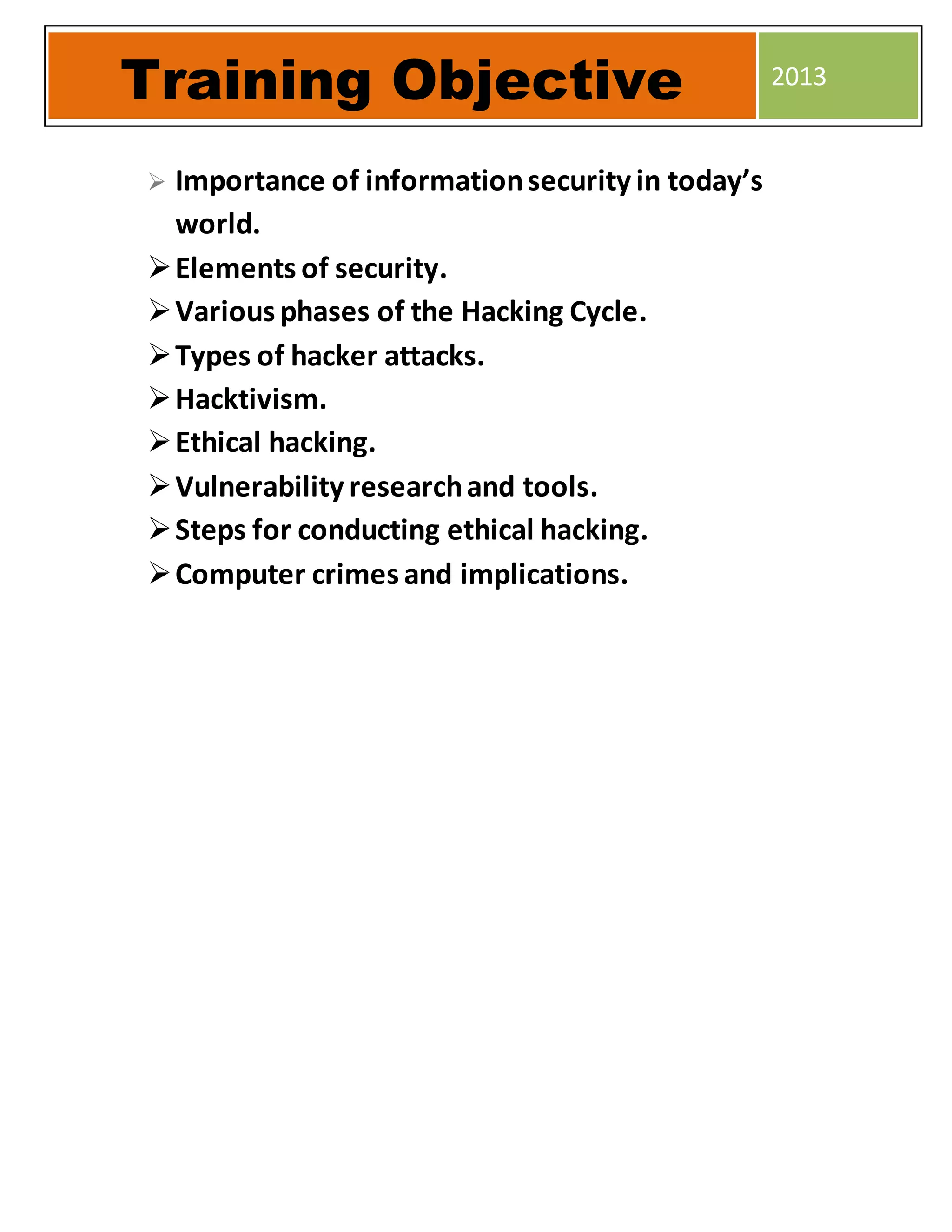  Importance of informationsecurity in today’s
world.
Elements of security.
Various phases of the Hacking Cycle.
Types of hacker attacks.
Hacktivism.
Ethical hacking.
Vulnerability researchand tools.
Steps for conducting ethical hacking.
Computer crimes and implications.
Training Objective 2013
 