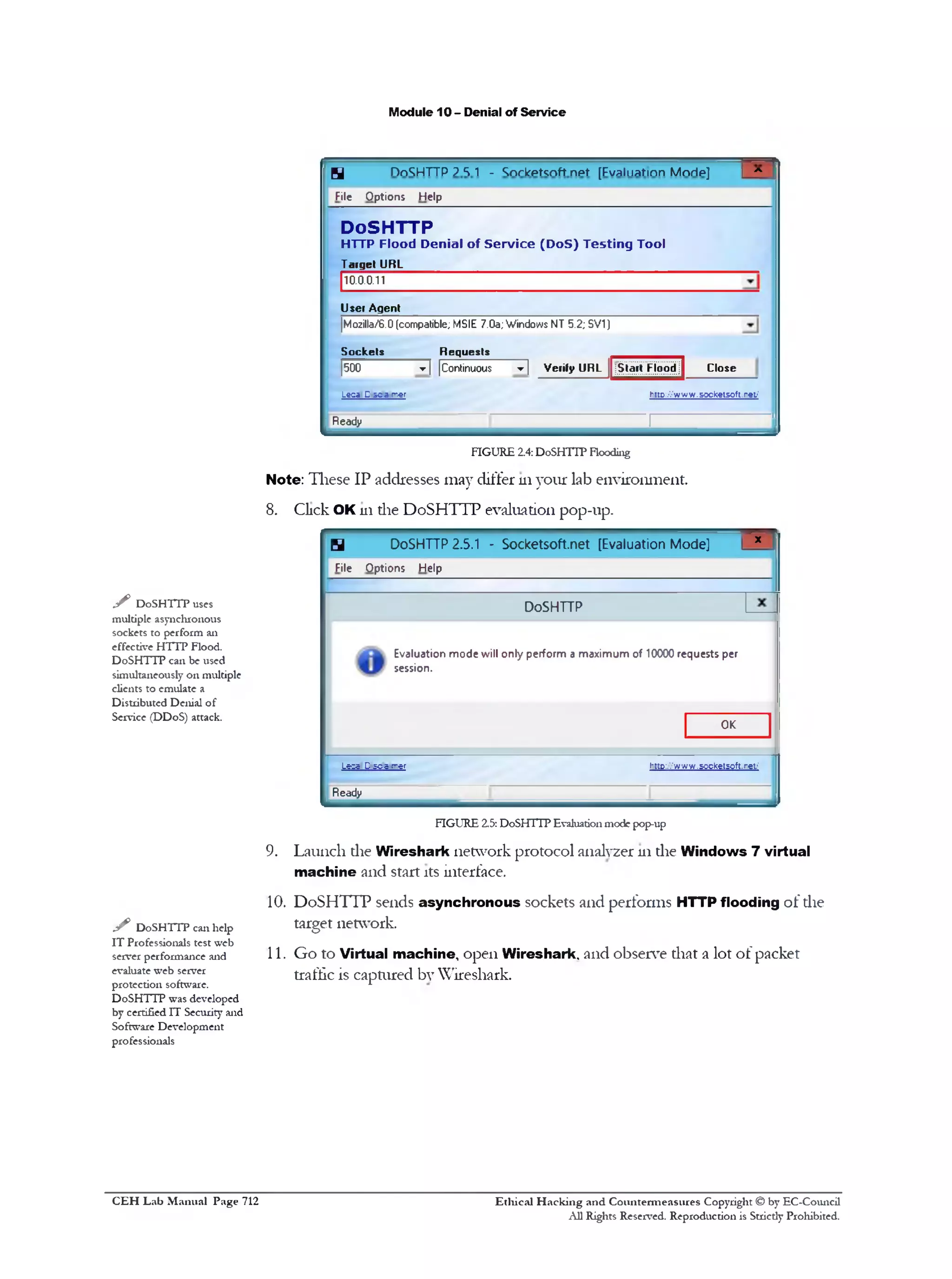 M odule 10 - D enial o f S e rv ic e

H

nn^HTTP ? S 1 - W kpfcnft npf [Fvaliiatmn Mnrlp]

File

O p tio n s

*1

H elp

DoSH TTP
HTTP Flood Denial of S ervice (DoS) Testing Tool
Target URL
10.0.0.11

Usei Agent
|Mozilla/6.0 (compatible; MSIE 7.0a; Windows NT 5.2; SV1)

Sockets

Requests

1
500

▼ Verify URL jStart FloodJ
]

▼ | |Continuous

Close

httD://www.socketsoft.ret‫'׳‬

Leca D s c a mer

Ready

--------

!-------------------------- J

FIG U R E 2.4: DoSHTTP Flooding

N o te: T h e s e I P a d d re sses m a y d iffe r 111 y o u r la b e n v iro n m e n t.
8.

C lick OK m th e D o S H T T P e v a lu a tio n p o p -u p .

H

DoSHTTP 2.5.1 - Socketsoft.net [Evaluation Mode]

File

y DoSHTTP uses
multiple asynchronous
sockets to perform an
effective H TTP Flood.
DoSHTTP can be used
simultaneously on multiple
clients to emulate a
Distributed Denial of
Service (DDoS) attack.

O p tio n s

x

H elp

DoSHTTP
E valuation m o d e w ill o n ly p e rfo rm a m a x im u m o f 10000 requests per
session.

OK

Lees D - S c a rrer

t
‫־‬ttD:.|’
, www.soctetsoft.ret/
.
‫׳‬

Ready

FIG U R E 2.5: DoSHTTP Evaluation mode pop-up

9.

L a u n c h d ie W ir e s h a rk n e tw o rk p ro to c o l an aly zer 111 d ie W in d o w s 7 v irtu a l
m a c h in e a n d sta rt its in terfa ce.

10. D o S H T T P sen d s a s y n c h r o n o u s so c k e ts a n d p e rfo rm s H TT P flo o d in g o f d ie

y

DoSHTTP can help
IT Professionals test web
server performance and
evaluate web server
protection software.
DoSHTTP was developed
by certified IT Security and
Software Development
professionals

C E H Lab Manual Page 712

ta rg e t n etw o rk .
11. G o to V irtu a l m a c h in e , o p e n W ire s h a rk . a n d o b se rv e th a t a lo t o f p a c k e t
traffic is c a p tu re d b y W iresh a rk .

Ethical Hacking and Countenneasures Copyright © by EC-Council
All Rights Reserved. Reproduction is Strictly Prohibited.

 