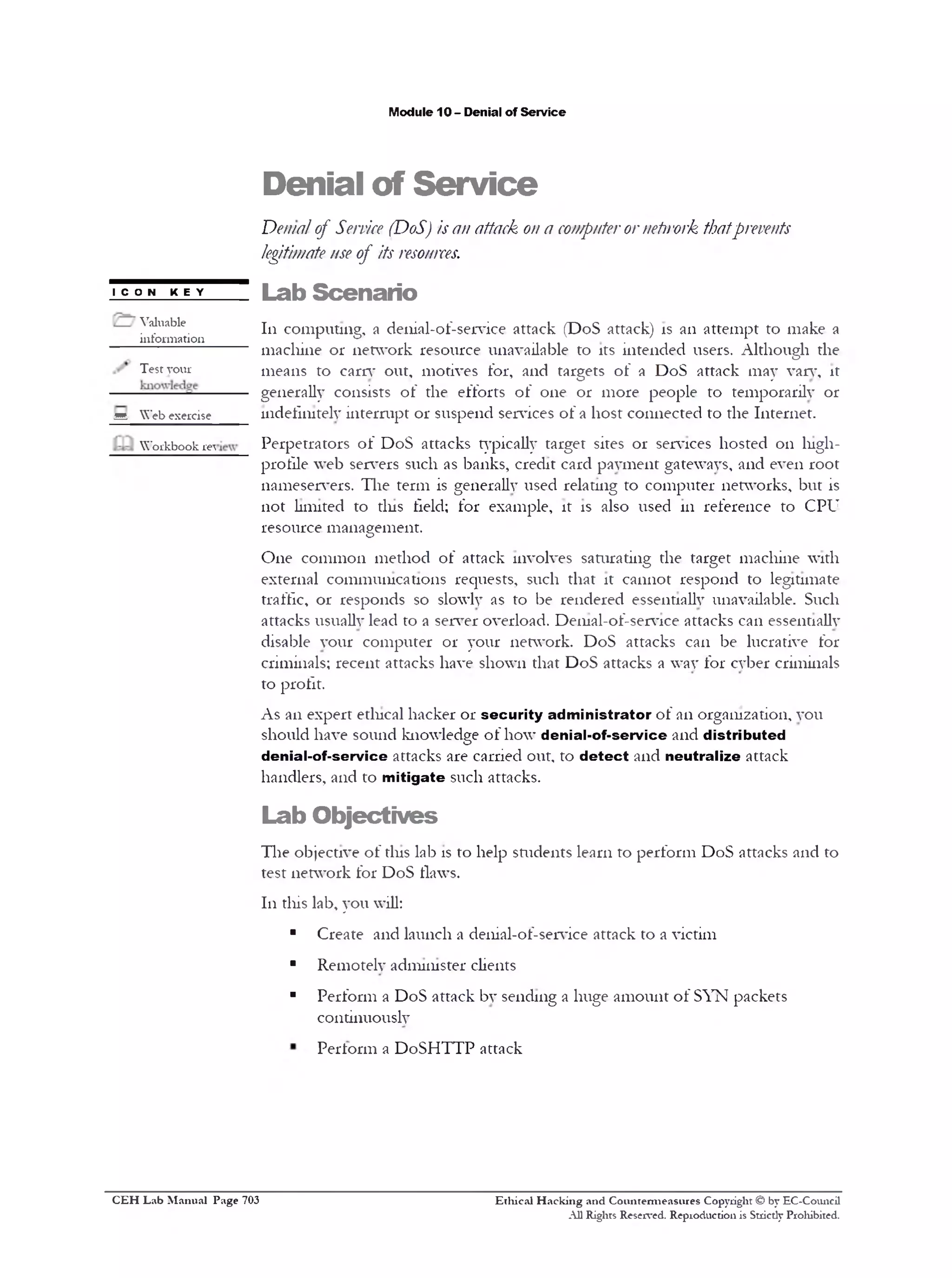 M odule 10 - D enial o f S e rv ic e

D e n ia l o f S e r v i c e

Denialof Se ic (DoS) isa attack o a c m ue orn t okthatpe e ts
rv e
n
n o p t r ew r
rvn
le itim teueof its r s uc s
g a s
eo r e.
ICON KEY
V a lu a b le
in fo r m a tio n

L a b S c e n a r io
111 c o m p u tin g , a d e n ia l-o f -s e rv ic e a tta c k (D o S a tta c k ) is a n a tt e m p t to m a k e a
m a c h in e o r n e tw o r k re s o u rc e u n a v a ila b le to its in te n d e d u s e rs . A lth o u g h th e

Test yo u r

m e a n s to earn* o u t, m o tiv e s fo r, a n d ta rg e ts o f a D o S a tta c k m a y van*, it
g e n e ra lly c o n s is ts o f th e e f f o r ts o f o n e o r m o r e p e o p le to te m p o ra r ily 0 1 ‫־‬

^

W e b e x e r c is e

W o r k b o o k re 

in d e fin ite ly in t e r r u p t 0 1 ‫ ־‬s u s p e n d s e iv ic e s o f a h o s t c o n n e c t e d to th e I n te r n e t.
P e r p e tr a to r s o f D o S a tta c k s ty p ic a lly ta r g e t sites 0 1 ‫ ־‬s e iv ic e s h o s t e d 0 1 1 h ig h p ro f ile w e b s e n ‫־‬ers s u c h as b a n k s , c r e d it c a rd p a y m e n t g a te w a y s, a n d e v e n r o o t
n a m e s e iv e r s . T h e te r m is g e n e ra lly u s e d re la tin g to c o m p u te r n e tw o rk s , b u t is
n o t lim ite d to tin s field ; fo r e x a m p le , it is a ls o u s e d 111 r e f e r e n c e to C P U
r e s o u r c e m a n a g e m e n t.
O n e c o m m o n m e t h o d o f a tta c k in v o lv e s s a tu ra tin g th e ta r g e t m a c h in e w ith
e x te r n a l c o m m u n ic a tio n s re q u e s ts , s u c h th a t it c a n n o t r e s p o n d to le g itim a te
tra ffic , o r r e s p o n d s so slo w ly as to b e r e n d e r e d e ss e n tia lly u n a v a ila b le . S u c h
a tta c k s u su a lly le a d to a s e iv e r o v e rlo a d . D e 111 al-o f-se n * 1 ce a tta c k s c a n e sse n tia lly
d is a b le y o u r c o m p u t e r 0 1 ‫ ־‬y o u r n e tw o rk . D o S a tta c k s c a n b e lu c ra tiv e fo r
c rim in a ls; r e c e n t a tta c k s h a v e s h o w n th a t D o S a tta c k s a w a y fo r c y b e r c rim in a ls
to p ro f it.
A s a n e x p e r t e th ic a l h a c k e r 0 1 ‫ ־‬s e c u r i t y a d m i n i s t r a t o r o f a n o rg a n iz a tio n , y o u
s h o u ld h a v e s o u n d k n o w le d g e o f h o w d e n ia l - o f - s e r v i c e a n d d i s t r i b u t e d
d e n ia l - o f - s e r v i c e a tta c k s a re c a rr ie d o u t, to d e t e c t a n d n e u t r a l i z e a tta c k
h a n d le r s , a n d to m i t i g a t e s u c h a tta c k s.

L a b O b je c t iv e s
T h e o b je c tiv e o f tin s la b is to h e lp s tu d e n ts le a r n to p e r f o r m D o S a tta c k s a n d to
te s t n e tw o r k fo r D o S flaw s.
1 1 1 d iis la b , y o u w ill:

■

C re a te a n d la u n c h a d e 11 ia l‫־‬o f ‫־‬se 1v ic e a tta c k to a v ic tim

■

R e m o te ly a d m in is te r c lie n ts

■

P e r f o r m a D o S a tta c k b y s e n d in g a h u g e a m o u n t o f S Y N p a c k e ts
c o n tin u o u s ly
P e r f o r m a D o S H T T P a tta c k

C E H Lab Manual Page 703

Ethical Hacking and Countemieasures Copyright © by EC-Council
All Rights Reserved. Reproduction is Stricdy Prohibited.

 