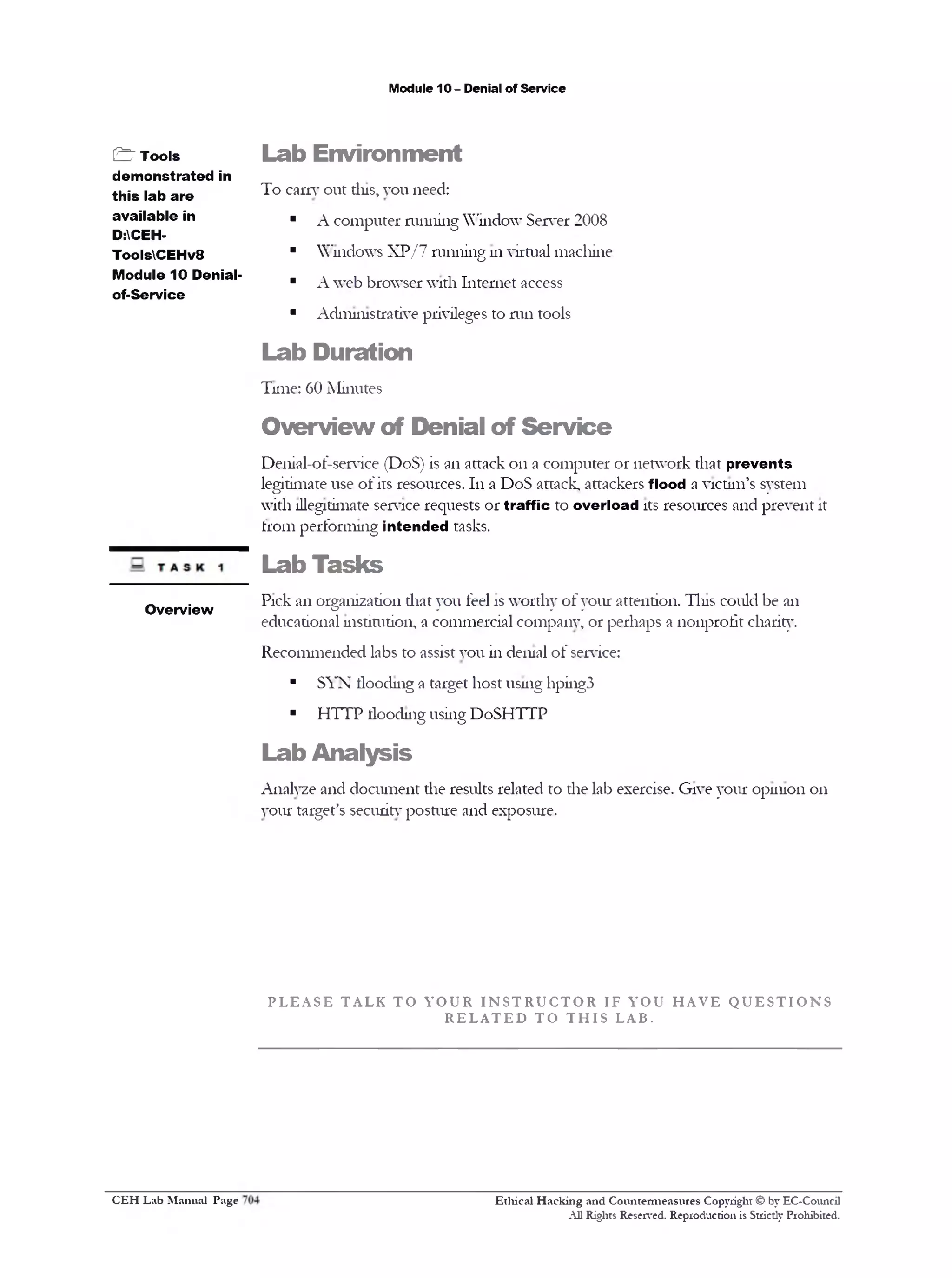M odule 10 - D enial o f S e rv ic e

& T o o ls
d e m o n s tr a t e d in
t h i s la b a r e
a v a ila b le in
D:CEHT oo lsC E H v 8
M o d u le 1 0 D en ialo f-S e rv ic e

L a b E n v ir o n m e n t
T o e a rn ‫ ־‬o u t th is, y o u n eed :
■

A c o m p u te r ru n n in g W in d o w S e rv e r 2 0 0 8

■

W in d o w s X P / 7 ru n n in g 111 v irtu a l m a c h in e

■

A w e b b ro w s e r w ith I n te rn e t access

■

A d m in istra tiv e privileges to m n to o ls

L a b D u r a tio n
T im e: 60 M in u te s

O v e r v ie w o f D e n ia l o f S e r v ic e
D e n ia l-o f-se rv ic e (D o S ) is a n a tta c k o n a c o m p u te r o r n e tw o rk th a t p r e v e n t s
leg itim ate u se o f its re so u rc e s. 111 a D o S attack , atta c k e rs flo o d a v ic tim ’s sy ste m
w ith illegitim ate service re q u e s ts o r t r a f f i c to o v e r l o a d its re s o u rc e s a n d p re v e n t it
fro m p e rfo rm in g in t e n d e d tasks.

Lab T asks
O v e rv ie w

P ic k a n o rg a n iz a tio n th a t y o u feel is w o rth y o f y o u r a tte n tio n . T in s c o u ld b e an
e d u c a tio n a l in s titu tio n , a c o m m e rc ia l c o m p a n y , o r p e rh a p s a n o n p ro f it charity.
R e c o m m e n d e d lab s to assist y o u in d en ial o f service:
■

S Y N flo o d in g a ta rg e t h o s t u sin g 11pi11g3

■

H T T P flo o d in g u sin g D o S H T T P

L a b A n a ly s is
A n aly ze a n d d o c u m e n t th e resu lts re la te d to th e la b exercise. G iv e y o u r o p in io n o n
y o u r ta rg e t’s secu rity p o s tu re a n d e x p o su re .

P L E A S E

T A L K

T O

Y O U R

I N S T R U C T O R

R E L A T E D

C E H Lab Manual Page

T O

T H I S

I F

Y O U

H A V E

Q U E S T I O N S

L A B .

Ethical Hacking and Countermeasures Copyright © by EC-Council
A ll Rights Reserved. Reproduction is Stricdy Prohibited.

 