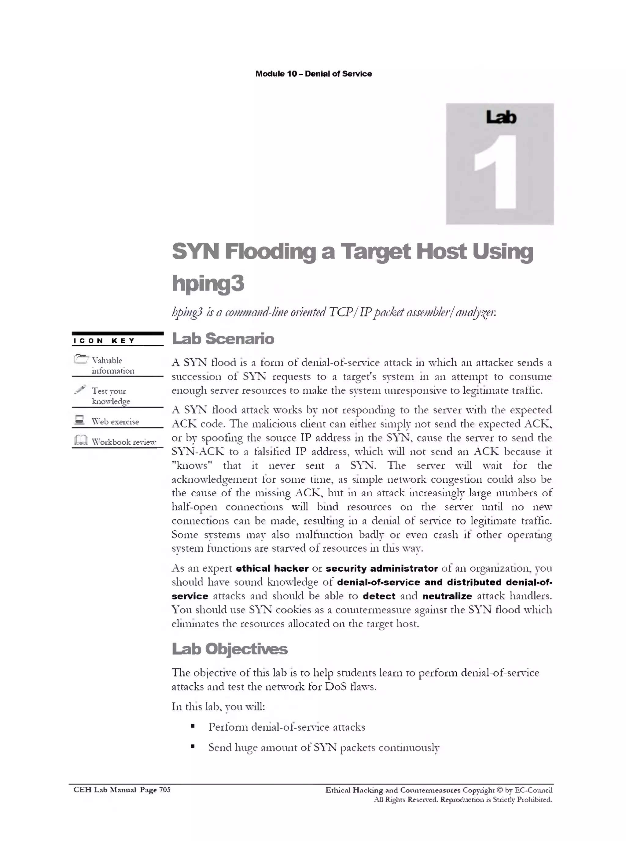 M odule 10 - D enial o f S e rv ic e

S Y N

F lo o d in g

a

T a r g e t H o s t U s in g

h p in g 3
hpingJ is a command-line oriented T C P / IP packet assembler/ analyser.
■ n
co

k ey

1 ^ ~ / V a lu a b le
in fo r m a tio n

y *'

Test yo ur

L a b S c e n a r io
A S Y N flo o d is a f o r m o f d e n ia l-o f-s e rv ic e a tta c k 111 w h ic h ail a tta c k e r s e n d s a
s u c c e s s io n o l S Y N re q u e s ts to a ta rg e t's s y s te m 111 a n a tt e m p t to c o n s u m e
e n o u g h s e rv e r re s o u rc e s to m a k e th e s y s te m u n re s p o n s iv e to le g itim a te tra flic .

k n o w le d g e

A S Y N flo o d a tta c k w o rk s b y n o t r e s p o n d in g to th e s e r v e r w ith th e e x p e c te d
* *

W e b e x e r c is e

m

W o r k b o o k r e v ie w

A C K c o d e . T h e m a lic io u s c lie n t c a n e ith e r sim p ly n o t s e n d th e e x p e c te d A C K ,
o r b y s p o o lin g th e s o u r c e IP a d d re s s 111 th e S Y N , c a u se th e s e r v e r to s e n d th e
S Y N -A C K to a fa lsifie d I P a d d re s s , w h ic h w ill n o t s e n d a n A C K b e c a u s e it
"k n o w s"

th a t

it

never

sen t

a

SYN.

The

s e rv e r

w ill

w a it

fo r

th e

a c k n o w le d g e m e n t f o r s o m e tim e , as s im p le n e tw o r k c o n g e s tio n c o u ld a lso b e
th e c a u s e o f th e m is s in g A C K , b u t 111 a n a tta c k in c re a s in g ly la rg e n u m b e r s o f
h a lf - o p e n

c o n n e c tio n s

w ill

b in d

re so u rc e s

on

th e

s e rv e r

u n til

no

new

c o n n e c tio n s c a n b e m a d e , re s u ltin g 111 a d e n ia l o f se rv ic e to le g itim a te tra ffic .
S o m e sy s te m s m a y a ls o m a lf u n c tio n b a d ly o r e v e n c ra s h if o th e r o p e r a tin g
s y s te m f u n c tio n s a re s ta rv e d o t re s o u rc e s 111 tin s w ay .
A s a n e x p e r t e t h i c a l h a c k e r o r s e c u r i t y a d m i n i s t r a t o r o t a n o r g a n iz a tio n , y o u
s h o u ld h a v e s o u n d k n o w le d g e o f d e n ia l - o f - s e r v i c e a n d d i s t r i b u t e d d e n ia l-o f s e r v i c e a tta c k s a n d s h o u ld b e a b le to d e t e c t a n d n e u t r a l i z e a tta c k h a n d le rs .
Y o u s h o u ld u se S Y N c o o k ie s as a c o u n te r m e a s u r e a g a in s t th e S Y N flo o d w h ic h
e lim in a te s th e re s o u rc e s a llo c a te d o n th e ta r g e t h o s t.

L a b O b je c t iv e s
T h e o b je c tiv e o f tin s la b is to h e lp s tu d e n ts le a r n to p e r f o r m d e n ia l-o f-s e rv ic e
a tta c k s a n d te s t th e n e tw o r k f o r D o S flaw s.
1 1 1 tin s la b , y o u w ill:

■
■

C E H Lab Manual Page 705

P e r f o r m d e n ia l-o t-s e r v ic e a tta c k s
S e n d h u g e a m o u n t o f S Y N p a c k e ts c o n tin u o u s ly

Ethical Hacking and Countenneasures Copyright © by EC-Council
A ll Rights Reserved. Reproduction is Stricdy Prohibited.

 