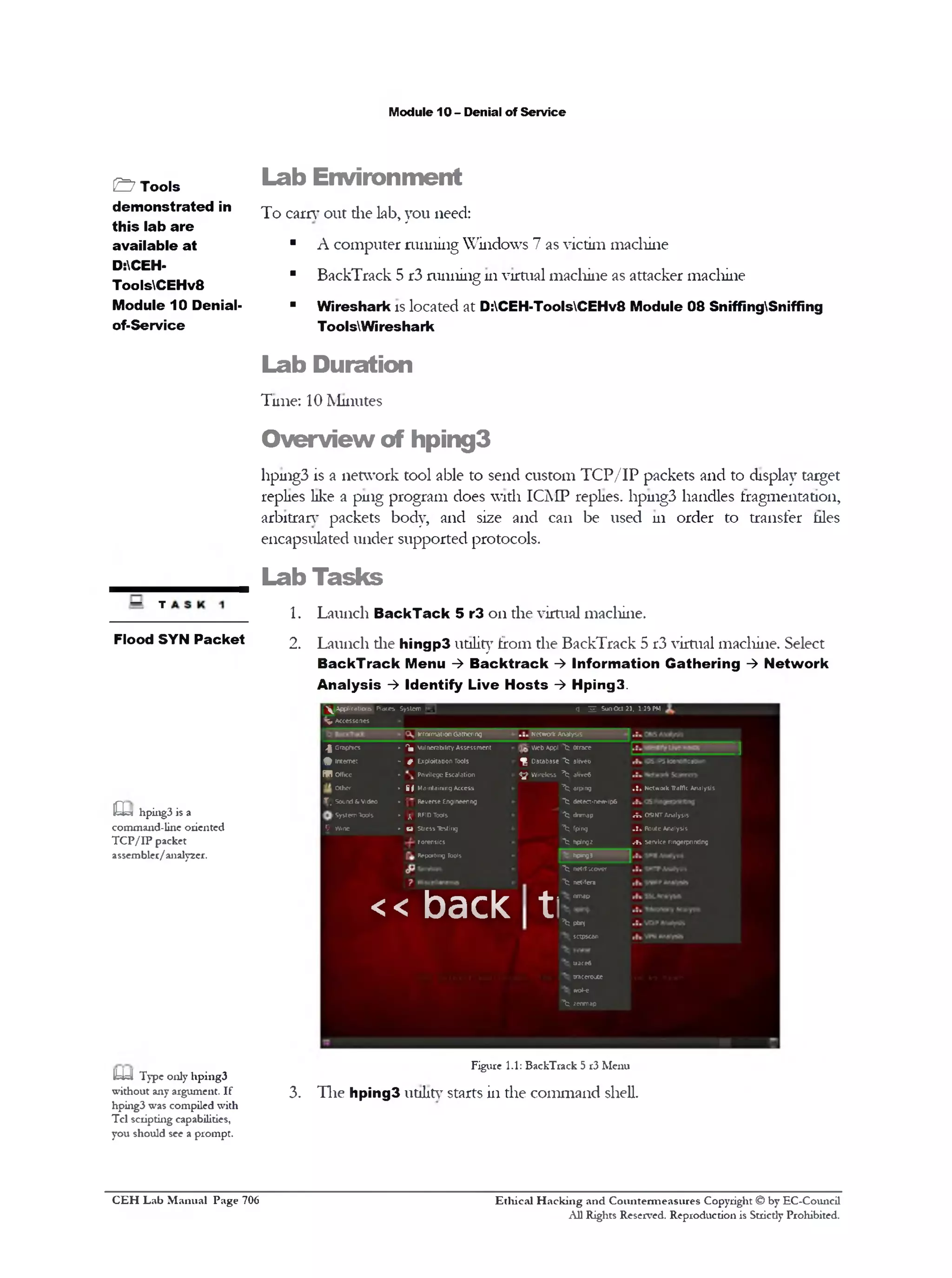 M odule 10 - D enial o f S e rv ic e

& T o o ls
d e m o n s tr a t e d in
th i s la b a r e
a v a ila b le a t
D:CEHT oo lsC E H v 8
M o d u le 1 0 D en ialo f-S e rv ic e

L a b E n v ir o n m e n t
T o e a rn ’ o u t d ie lab , y o u need:
■

A c o m p u te r r u n n in g W in d o w s 7 as v ic tim m a c h in e

■

B a c k T ra c k 5 r3 ru n n in g 111 v irtu a l m a c h in e as a tta c k e r m a c h in e

"

W ir e s h a rk is lo c a te d a t D :C EH -ToolsC EH v 8 M o d u le 0 8 S n iffin g S n iffin g
T oolsV W iresh ark

L a b D u r a tio n
T u n e : 10 M in u te s

O v e r v ie w o f h p in g 3
11pu1g3 is a n e tw o rk to o l ab le to se n d c u s to m T C P / I P p a c k e ts a n d to d isp lay ta rg e t
rep lies like a p in g p ro g ra m d o e s w ith IC M P replies. 11pu1g3 h a n d le s fra g m e n ta tio n ,
a rb itra n ‫ ־‬p a c k e ts b o d y , a n d size a n d c a n b e u s e d u i o rd e r to tra n s fe r hies
e n c a p su la te d u n d e r s u p p o r te d p ro to c o ls.

Lab T asks
— j
F lo o d SYN P a c k e t

1.

L a u n c h B a c k T a c k 5 r3 o n th e v irtu al m a c h in e .

2.

L a u n c h d ie h in g p 3 utility fro m th e B a c k T ra c k 5 r3 v irtu al m a c h in e . S elect
B a c k T r a c k M e n u -> B a c k t r a c k -> I n f o r m a tio n G a th e r i n g -> N e tw o r k
A n a ly s is -> I d e n tif y L iv e H o s t s -> H p in g 3 .
^^Applications Places System (

r 3
j

Sun Oct 21. 1:34 PM

V Accessories
inform
ationG
athering

... N ork Analysis
etw
W Appl ^
eb

^ Graphics

► ‫ ״‬vulnerability Assessment
^|

^

‫ #- ״‬Exploitation Tools

‫ |ף‬Database ^

aiiveo

►

^

arei
lvf

internet

S B (yfke

System Tools
9 Wine

Wireless ^

► i Maintaining Access
|

Other
!f, Sound & Video

0=5! hping3 is a
command-line oriented
TC P/IP packet
assembler/analyzer.

Pnvilege Escalation

Otrace

‫ ־‬f; arping
,c

•

^

Reverse Engineering

.!4 Network T a f c Analysis
rfi

detect*new‫־‬
ip6

‫ ;ן ״‬RFID Tools

” dnmap
*b

>n OSIMT Analysis

► tj StressI c t n
fsig

^

fping

R
oute Analysis »!.

hplng2

.‫־‬H service Fin erp tin
g rin g

forensics

^

R
eportin T o
g o ls

hpingj

^ netAscovcr
^ netifera

<< back

.

t

nmap

^ Pn
b
j
sctpscan
t ae
rc®
traceroute
wle
o^ zenmap

1y=I Type only hping3
without any argument. If
hping3 was compiled with
Tel scripting capabilities,
you should see a prompt.

C E H Lab Manual Page 706

Figure 1.1: BackTrack 5 r3 Menu

3.

T h e h p in g 3 u tility starts in d ie c o m m a n d shell.

Ethical Hacking and Countermeasures Copyright © by EC-Council
All Rights Reserved. Reproduction is Stricdy Prohibited.

 