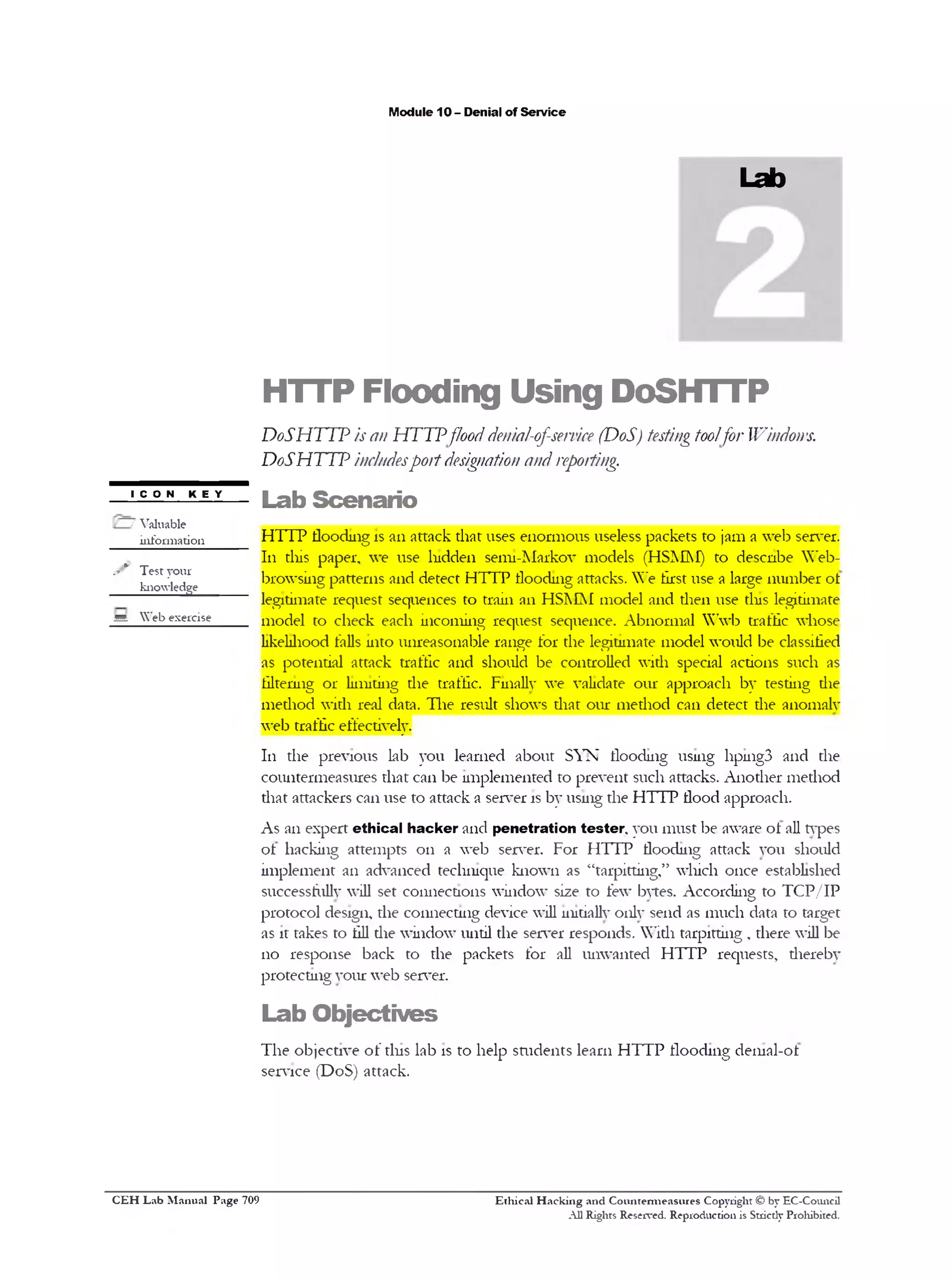 M odule 10 - D enial o f S e rv ic e

Lab

H T T P

F lo o d in g

U s in g

D o S H T T P

D oS H T T P is an H T T P flood denial-of-service (D oS) testing toolfor Windows.
D o S H T T P includesp o rt designation and reporting.
ICON KEY

L a b S c e n a r io

/ V a lu a b le
in fo r m a tio n

H T T P flo o d in g is a n a tta c k th a t u se s e n o rm o u s u seless p a c k e ts to jam a w e b server.
111 tliis p a p e r, w e u se lu d d e n se m i-M a rk o v m o d e ls (H S M M ) to d e s c n b e W e b -

.-* v

Test yo ur

______ k n o w le d g e

b ro w s in g p a tte rn s a n d d e te c t H T T P flo o d in g attack s. W e first u se a large n u m b e r o f
leg itim ate re q u e s t seq u e n c e s to tra in a n H S M M m o d e l a n d th e n u se tins leg itim ate

m .

W e b e x e r c is e

m o d e l to c h e c k ea c h in c o m in g re q u e s t se q u en c e . A b n o rm a l W w b traffic w h o se
lik e lih o o d falls in to u n re a s o n a b le ra n g e fo r th e leg itim ate m o d e l w o u ld b e classified
as p o te n tia l a tta c k traffic a n d sh o u ld b e c o n tro lle d w ith special a ctio n s su c h as
filtering 01 ‫ ־‬lim itin g th e traffic. F inally w e v alid ate o u r a p p ro a c h b y te stin g d ie
m e th o d w ith real data. T h e re su lt sh o w s th a t o u r m e th o d c a n d e te c t th e a n o m a ly
w e b traffic effectively.
111 th e p re v io u s lab y o u le a rn e d a b o u t S Y N flo o d in g u sin g 11p111g3 a n d th e
c o u n te rm e a s u re s th a t c a n b e im p le m e n te d to p re v e n t su c h attack s. A n o th e r m e th o d
th a t atta c k e rs c a n u se to a tta c k a se rv er is b y u sin g th e H T T P flo o d a p p ro a c h .
A s a n e x p e rt e th i c a l h a c k e r a n d p e n e tr a ti o n t e s t e r , y o u m u s t b e aw are o f all types
o f h a c k in g a tte m p ts 0 11 a w e b serv er. F o r H T T P flo o d in g a tta c k y o u sh o u ld
im p le m e n t a n a d v a n c e d te c h n iq u e k n o w n as “ ta rp ittin g ,” w h ic h o n c e esta b lish e d
su ccessfu lly w ill set c o n n e c tio n s w in d o w size to few bytes. A c c o rd in g to T C P / I P
p ro to c o l d esig n , th e c o n n e c tin g d ev ice w ill initially o n ly se n d as m u c h d ata to targ et
as it tak es to fill d ie w in d o w u n til th e serv er re s p o n d s. W ith ta rp ittin g , th e re w ill b e
110

re s p o n s e b a c k to th e p a c k e ts fo r all u n w a n te d H T T P re q u e sts, th e re b y

p ro te c tin g y o u r w e b server.

L a b O b je c t iv e s
T h e o b je c tiv e o f tin s la b is to h e lp s m d e n ts le a r n H T T P flo o d in g d e m a l-o t
se rv ic e (D o S ) a tta c k .

C E H Lab Manual Page 709

Ethical Hacking and Countermeasures Copyright © by EC-Council
A ll Rights Reserved. Reproduction is Stricdy Prohibited.

 