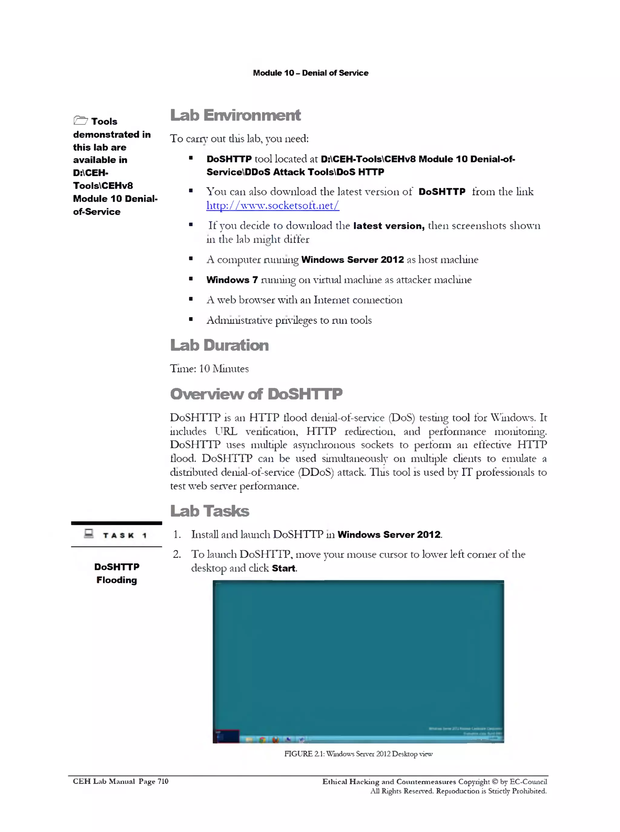 M odule 10 - D enial o f S e rv ic e

& T o o ls
d e m o n s tr a t e d in
t h i s la b a r e
a v a ila b le in
D:CEHT oo lsC E H v 8
M o d u le 1 0 D en ialo f-S e rv ic e

L a b E n v ir o n m e n t
T o e a rn ’ o u t th is lab , y o u n eed :
■

D oSH T T P to o l lo c a te d a t D :C E H -ToolsC E H v 8 M o d u le 1 0 D enial-ofS e rv ic e ' DDoS A tta c k T o o lsD o S H TTP

■

Y o u c a n a lso d o w n lo a d th e la te s t v e r s io n o f D o S H T T P f r o m th e lin k
h ttp : / / w w w .s o c k e ts o f t. 11 e t /

■

I f y o u d e c id e to d o w n lo a d th e l a t e s t v e r s io n , th e n s c r e e n s h o ts s h o w n
111 th e la b m ig h t d if fe r

■

A c o m p u te r m m iu ig W in d o w s S e r v e r 2 0 1 2 as h o s t m a c h in e

■

W in d o w s

■

A w e b b ro w s e r w ith an I n te r n e t c o n n e c tio n

■

A d m in istra tiv e p rivileges to m il to o ls

7 ru n n in g

o n v irtu a l m a c liu ie as a tta c k e r m ac liu ie

L a b D u r a tio n
T u n e : 10 M in u te s

O v e r v ie w o f D o S H T T P
D o S H T T P is an H T T P H ood d en ial-o f-se rv ic e (D oS ) te stin g to o l fo r W in d o w s. I t
in clu d e s U R L v e rific atio n , H T T P re d ire c tio n , a n d p e rfo rm a n c e m o n ito rin g .
D o S H T T P u ses m u ltip le a s y n c h ro n o u s so c k ets to p e rf o rm a n e ffectiv e H T T P
flo o d . D o S H T T P c a n b e u s e d sim u lta n e o u sly o n m u ltip le clients to e m u la te a
d is tn b u te d d e n ial-o f-serv ice (D D o S ) attack . T in s to o l is u s e d b y I T p ro fe ssio n a ls to
te s t w e b se rv er p e rfo rm a n c e .

Lab T asks
1.
2.
D oSH T T P
F lo o d in g

In sta ll a n d la u n c h D o S H T T P u i W in d o w s S e r v e r 2 0 1 2 .
T o la u n c h D o S H T T P , m o v e y o u r m o u s e c u rs o r to lo w e r le ft c o rn e r o f d ie
d e s k to p a n d click S ta r t.

FIG U RE 2.1: Windows Server 2012 Desktop view

C E H Lab Manual Page 710

Ethical Hacking and Countermeasures Copyright © by EC-Council
All Rights Reserved. Reproduction is Stricdy Prohibited.

 